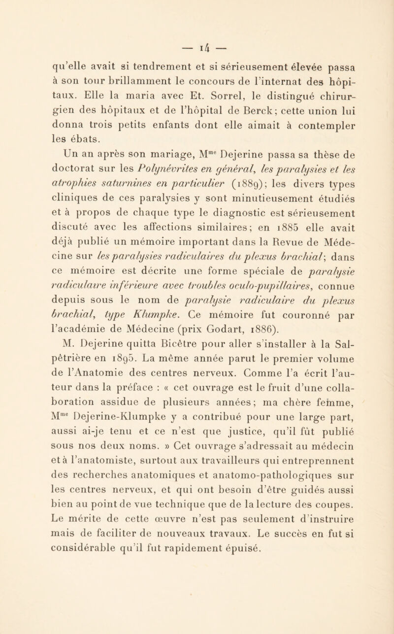 qu’elle avait si tendrement et si sérieusement élevée passa à son tour brillamment le concours de l’internat des hôpi¬ taux. Elle la maria avec Et. Sorrel, le distingué chirur¬ gien des hôpitaux et de l’hôpital de Berck; cette union lui donna trois petits enfants dont elle aimait à contempler les ébats. Un an après son mariage, Mme Dejerine passa sa thèse de doctorat sur les Polynévrites en général, les paralysies et les atrophies saturnines en particulier (1889); les divers types cliniques de ces paralysies y sont minutieusement étudiés et à propos de chaque type le diagnostic est sérieusement discuté avec les affections similaires; en 1885 elle avait déjà publié un mémoire important dans la Revue de Méde¬ cine sur les paralysies radiculaires du plexus brachial; dans ce mémoire est décrite une forme spéciale de paralysie radiculaire inférieure avec troubles oeulo-pupillaires, connue depuis sous le nom de paralysie radiculaire du plexus brachial, type Klumpke. Ce mémoire fut couronné par l’académie de Médecine (prix Godart, 1886). M. Dejerine quitta Bicêtre pour aller s’installer à la Sal¬ pêtrière en 1895. La même année parut le premier volume de l’Anatomie des centres nerveux. Comme l’a écrit l’au¬ teur dans la préface : « cet ouvrage est le fruit d’une colla¬ boration assidue de plusieurs années; ma chère femme, Mme Dejerine-Klumpke y a contribué pour une large part, aussi ai-je tenu et ce n’est que justice, qu’il fût publié sous nos deux noms. » Cet ouvrage s’adressait au médecin et à l’anatomiste, surtout aux travailleurs qui entreprennent des recherches anatomiques et anatomo-pathologiques sur les centres nerveux, et qui ont besoin d’être guidés aussi bien au point de vue technique que de la lecture des coupes. Le mérite de cette œuvre n’est pas seulement d’instruire mais de faciliter de nouveaux travaux. Le succès en fut si considérable qu’il fut rapidement épuisé.