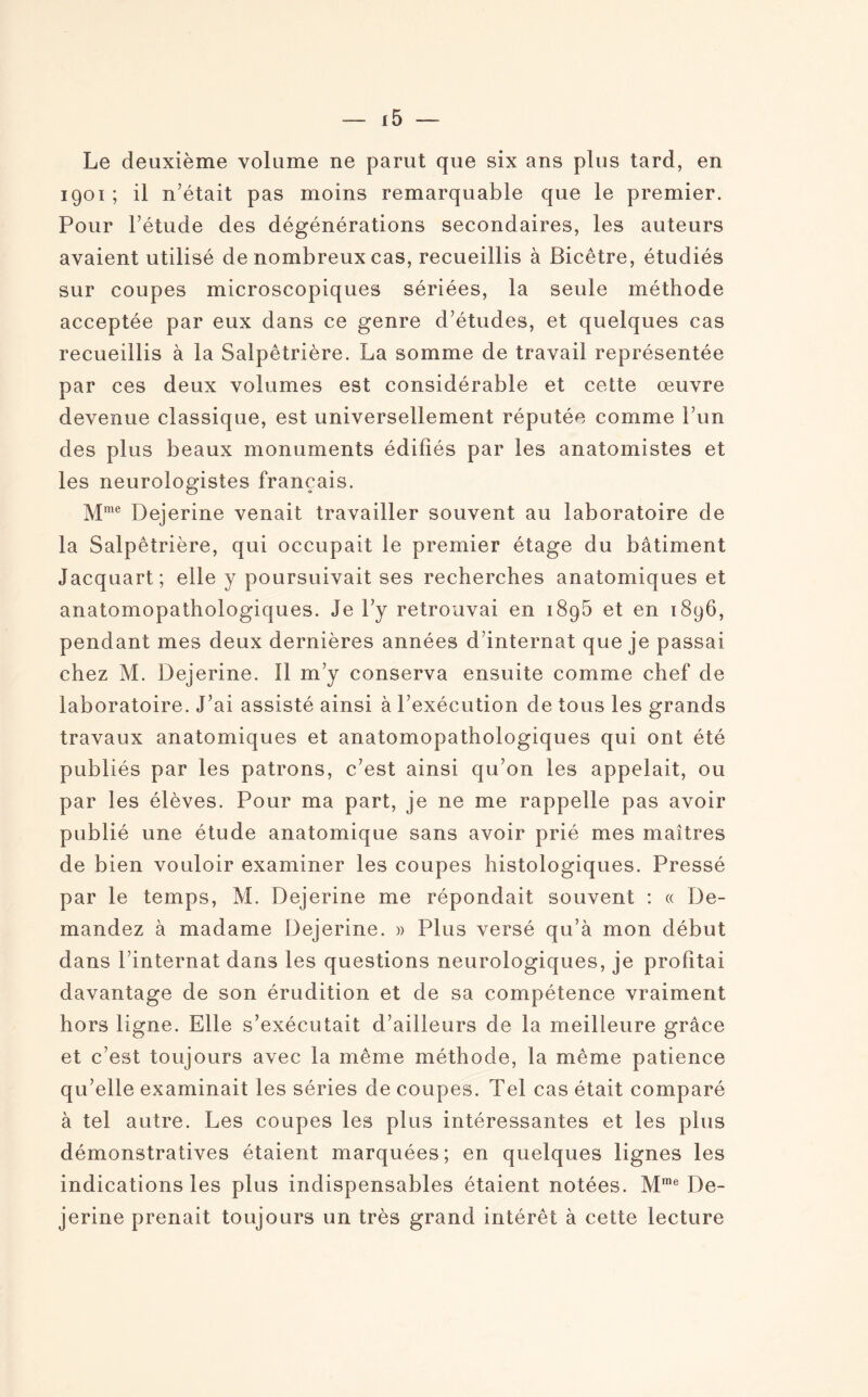 Le deuxième volume ne parut que six ans plus tard, en 1901 ; il n’était pas moins remarquable que le premier. Pour l’étude des dégénérations secondaires, les auteurs avaient utilisé de nombreux cas, recueillis à Bicêtre, étudiés sur coupes microscopiques sériées, la seule méthode acceptée par eux dans ce genre d’études, et quelques cas recueillis à la Salpêtrière. La somme de travail représentée par ces deux volumes est considérable et cette œuvre devenue classique, est universellement réputée comme l’un des plus beaux monuments édifiés par les anatomistes et les neurologistes français. Mme Dejerine venait travailler souvent au laboratoire de la Salpêtrière, qui occupait le premier étage du bâtiment Jacquart; elle y poursuivait ses recherches anatomiques et anatomopathologiques. Je l’y retrouvai en 1896 et en 1896, pendant mes deux dernières années d’internat que je passai chez M. Dejerine. Il m’y conserva ensuite comme chef de laboratoire. J’ai assisté ainsi à l’exécution de tous les grands travaux anatomiques et anatomopathologiques qui ont été publiés par les patrons, c’est ainsi qu’on les appelait, ou par les élèves. Pour ma part, je ne me rappelle pas avoir publié une étude anatomique sans avoir prié mes maîtres de bien vouloir examiner les coupes histologiques. Pressé par le temps, M. Dejerine me répondait souvent : « De¬ mandez à madame Dejerine. » Plus versé qu’à mon début dans l’internat dans les questions neurologiques, je profitai davantage de son érudition et de sa compétence vraiment hors ligne. Elle s’exécutait d’ailleurs de la meilleure grâce et c’est toujours avec la même méthode, la même patience qu’elle examinait les séries de coupes. Tel cas était comparé à tel autre. Les coupes les plus intéressantes et les plus démonstratives étaient marquées; en quelques lignes les indications les plus indispensables étaient notées. Mrae De¬ jerine prenait toujours un très grand intérêt à cette lecture