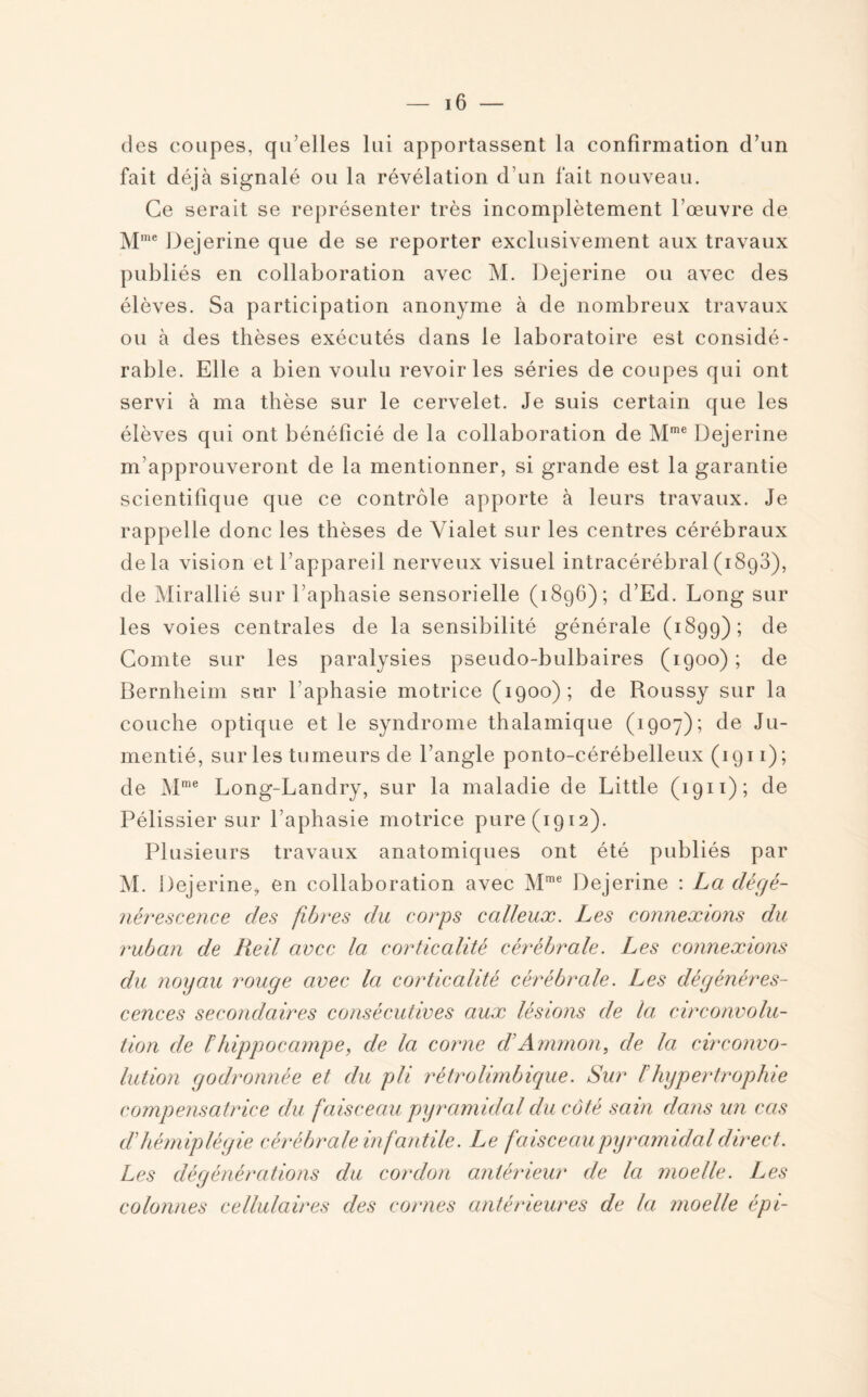 des coupes, qu’elles lui apportassent la confirmation d’un fait déjà signalé ou la révélation d’un fait nouveau. Ce serait se représenter très incomplètement l’œuvre de Mmc Dejerine que de se reporter exclusivement aux travaux publiés en collaboration avec M. Dejerine ou avec des élèves. Sa participation anonyme à de nombreux travaux ou à des thèses exécutés dans le laboratoire est considé¬ rable. Elle a bien voulu revoiries séries de coupes qui ont servi à ma thèse sur le cervelet. Je suis certain que les élèves qui ont bénéficié de la collaboration de Mme Dejerine m approuveront de la mentionner, si grande est la garantie scientifique que ce contrôle apporte à leurs travaux. Je rappelle donc les thèses de Yialet sur les centres cérébraux delà vision et l’appareil nerveux visuel intracérébral(1893), de Mirallié sur l’aphasie sensorielle (1896); d’Ed. Long sur les voies centrales de la sensibilité générale (1899); c^e Comte sur les paralysies pseudo-bulbaires (1900) ; de Bernheim sur l’aphasie motrice (1900); de Roussy sur la couche optique et le syndrome thalamique (1907); de Ju- mentié, sur les tumeurs de l’angle ponto-cérébelleux (1911); de Mme Long-Landry, sur la maladie de Little (1911); de Pélissier sur l’aphasie motrice pure (1912). Plusieurs travaux anatomiques ont été publiés par M. Dejerine, en collaboration avec Mme Dejerine : La dégé¬ nérescence des fibres du corps calleux. Les connexions du ruban de Reil avec la corticalité cérébrale. Les connexions du noyau rouge avec la corticalité cérébrale. Les dégénéres¬ cences secondaires consécutives aux lésions de la circonvolu¬ tion de ïhippocampe, de la corne d’Ammon, de la circonvo¬ lution godronnée et du pli rétrolimbique. Sur F hypertrophie compensatrice du faisceau pyramidal du côté sain dans un cas d'hémiplégie cérébrale infantile. Le faisceau pyramidal direct. Les dégénérations du cordon antérieur de la moelle. Les colonnes cellulaires des cornes antérieures de la moelle épi-