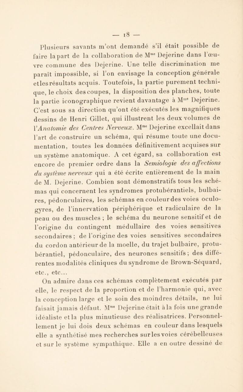 Plusieurs savants m’ont demandé s’il était possible de faire la part de la collaboration de Mme Dejerine dans l’œu¬ vre commune des Dejerine. Une telle discrimination me paraît impossible, si l’on envisage la conception générale etlesrésultats acquis. Toutefois, la partie purement techni¬ que, le choix des coupes, la disposition des planches, toute la partie iconographique revient davantage à Mme Dejerine. C’est sous sa direction qu’ont été exécutés les magnifiques dessins de Henri Gillet, qui illustrent les deux volumes de Y Anatomie des Centres Nerveux. Mme Dejerine excellait dans l’art de construire un schéma, qui résume toute une docu¬ mentation, toutes les données définitivement acquises sur un système anatomique. A cet égard, sa collaboration est encore de premier ordre dans la Sémiologie des affections du système nerveux qui a été écrite entièrement de la main de M. Dejerine. Combien sont démonstratifs tous les sché¬ mas qui concernent les syndromes protubérantiels, bulbai¬ res, pédonculaires, les schémas en couleur des voies oculo- gyres, de l’innervation périphérique et radiculaire de la peau ou des muscles ; le schéma du neurone sensitif et de l’origine du contingent médullaire des voies sensitives secondaires; de l’origine des voies sensitives secondaires du cordon antérieur de la moelle, du trajet bulbaire, protu- bérantiel, pédonculaire, des neurones sensitifs; des diffé¬ rentes modalités cliniques du syndrome de Brown-Séquard, etc., etc... On admire dans ces schémas complètement exécutés par elle, le respect de la proportion et de l’harmonie qui, avec la conception large et le soin des moindres détails, ne lui faisait jamais défaut. Mme Dejerine était càla fois une grande idéaliste et la plus minutieuse des réalisatrices. Personnel¬ lement je lui dois deux schémas en couleur dans lesquels elle a synthétisé mes recherches sur les voies cérébelleuses et sur le système sympathique. Elle a en outre dessiné de