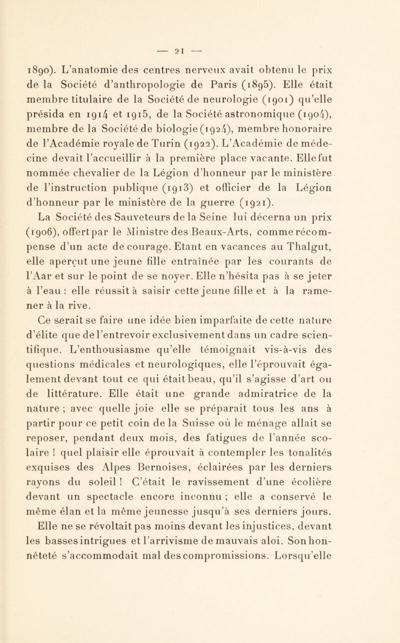 1890). L’anatomie des centres nerveux avait obtenu le prix de la Société d’anthropologie de Paris (1895). Elle était membre titulaire de la Société de neurologie (1901) qu’elle présida en 1 g 14 et 1915, de la Société astronomique (1904), membre de la Société de biologie (1924), membre honoraire de l’Académie royale de Turin (1922). L’Académie de méde¬ cine devait l’accueillir à la première place vacante. Elle fut nommée chevalier de la Légion d’honneur par le ministère de l’instruction publique (1913) et officier de la Légion d’honneur par le ministère de la guerre (1921). La Société des Sauveteurs de la Seine lui décerna un prix (1906), offert par le Ministre des Beaux-Arts, commerécom- pense d’un acte de courage. Etant en vacances au Thalgut, elle aperçut une jeune fille entraînée par les courants de l’Aar et sur le point de se noyer. Elle n’hésita pas à se jeter à l’eau: elle réussit à saisir cette jeune fille et à la rame¬ ner à la rive. Ce serait se faire une idée bien imparfaite de cette nature d’élite que de l’entrevoir exclusivement dans un cadre scien¬ tifique. L’enthousiasme qu’elle témoignait vis-à-vis des questions médicales et neurologiques, elle l’éprouvait éga¬ lement devant tout ce qui était beau, qu’il s’agisse d’art ou de littérature. Elle était une grande admiratrice de la nature ; avec quelle joie elle se préparait tous les ans à partir pour ce petit coin de la Suisse où le ménage allait se reposer, pendant deux mois, des fatigues de l’année sco¬ laire ! quel plaisir elle éprouvait à contempler les tonalités exquises des Alpes Bernoises, éclairées par les derniers rayons du soleil ! C’était le ravissement d’une écolière devant un spectacle encore inconnu ; elle a conservé le même élan et la même jeunesse jusqu’à ses derniers jours. Elle ne se révoltait pas moins devant les injustices, devant les basses intrigues et l’arrivisme de mauvais aloi. Son hon¬ nêteté s’accommodait mal des compromissions. Lorsqu’elle