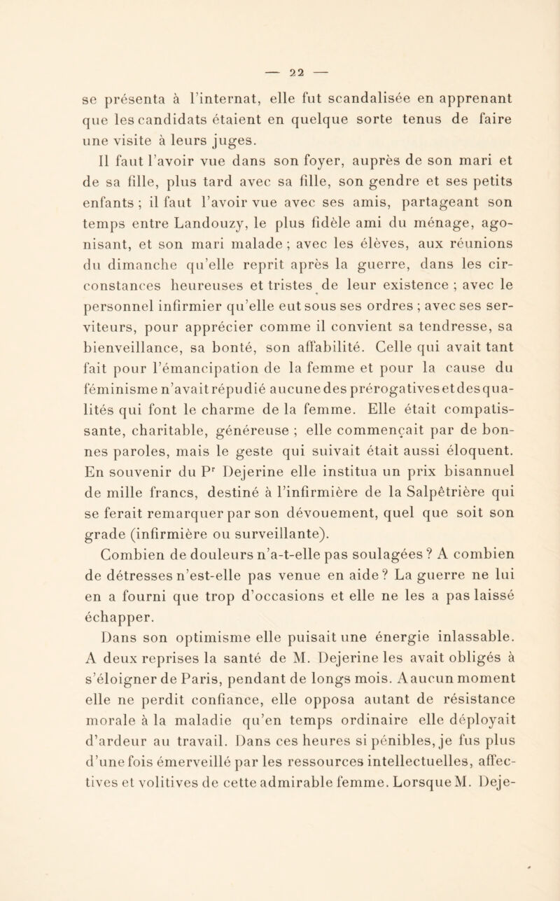 se présenta à l’internat, elle fut scandalisée en apprenant que les candidats étaient en quelque sorte tenus de faire une visite à leurs juges. Il faut l’avoir vue dans son foyer, auprès de son mari et de sa fille, plus tard avec sa fille, son gendre et ses petits enfants ; il faut l’avoir vue avec ses amis, partageant son temps entre Landouzy, le plus fidèle ami du ménage, ago¬ nisant, et son mari malade ; avec les élèves, aux réunions du dimanche qu’elle reprit après la guerre, dans les cir¬ constances heureuses et tristes de leur existence ; avec le personnel infirmier qu’elle eut sous ses ordres ; avec ses ser¬ viteurs, pour apprécier comme il convient sa tendresse, sa bienveillance, sa bonté, son affabilité. Celle qui avait tant fait pour l’émancipation de la femme et pour la cause du féminisme n’avait répudié aucune des prérogatives et des qua¬ lités qui font le charme de la femme. Elle était compatis¬ sante, charitable, généreuse ; elle commençait par de bon¬ nes paroles, mais le geste qui suivait était aussi éloquent. En souvenir du Pr Dejerine elle institua un prix bisannuel de mille francs, destiné à l’infirmière de la Salpêtrière qui se ferait remarquer par son dévouement, quel que soit son grade (infirmière ou surveillante). Combien de douleurs n’a-t-elle pas soulagées ? A combien de détresses n’est-elle pas venue en aide? La guerre ne lui en a fourni que trop d’occasions et elle ne les a pas laissé échapper. Dans son optimisme elle puisait une énergie inlassable. A deux reprises la santé de M. Dejerine les avait obligés à s’éloigner de Paris, pendant de longs mois. Aaucun moment elle ne perdit confiance, elle opposa autant de résistance morale à la maladie qu’en temps ordinaire elle déployait d’ardeur au travail. Dans ces heures si pénibles, je fus plus d’une fois émerveillé par les ressources intellectuelles, affec¬ tives et volitives de cette admirable femme. Lorsque M. Deje-