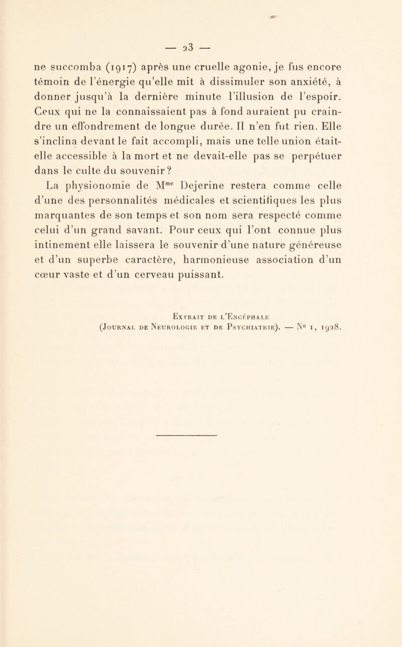 ne succomba (1917) après une cruelle agonie, je fus encore témoin de l’énergie qu’elle mit à dissimuler son anxiété, à donner jusqu’à la dernière minute l’illusion de l’espoir. Ceux qui ne la connaissaient pas à fond auraient pu crain¬ dre un effondrement de longue durée. Il n’en fut rien. Elle s’inclina devant le fait accompli, mais une telle union était- elle accessible à la mort et ne devait-elle pas se perpétuer dans le culte du souvenir? La physionomie de Mme Dejerine restera comme celle d’une des personnalités médicales et scientifiques les plus marquantes de son temps et son nom sera respecté comme celui d’un grand savant. Pour ceux qui l’ont connue plus intinement elle laissera le souvenir d’une nature généreuse et d’un superbe caractère, harmonieuse association d’un cœur vaste et d’un cerveau puissant. Extrait de l’Encéphale (Journal de Neurologie et de Psychiatrie). — N° i, 1928.