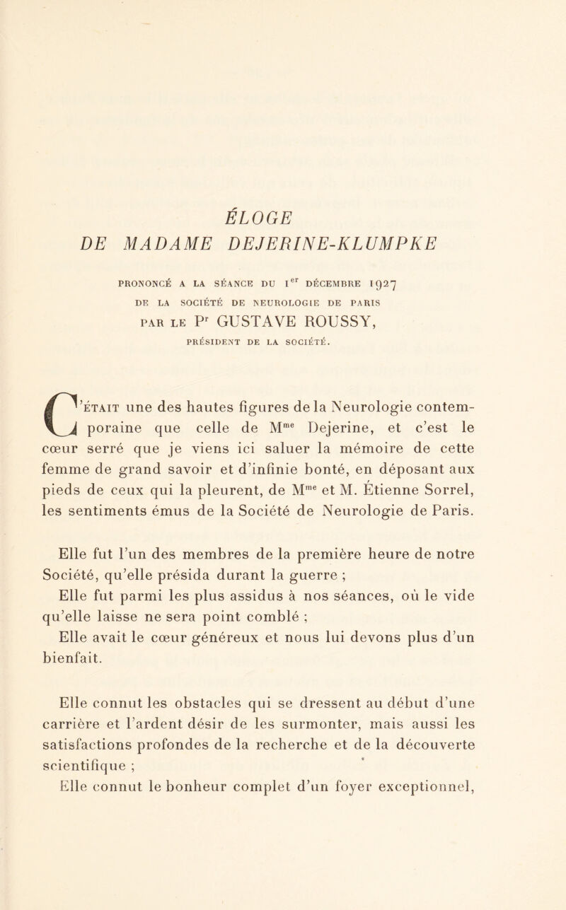 ELOGE DE MADAME DEJERINE-KLUMPKE PRONONCÉ A LA SÉANCE DU Ier DÉCEMBRE 1927 DE LA SOCIÉTÉ DE NEUROLOGIE DE PARIS par le Pr GUSTAVE ROUSSY, PRÉSIDENT DE LA SOCIÉTÉ. C’était une des hautes figures delà Neurologie contem¬ poraine que celle de Mme Dejerine, et c’est le cœur serré que je viens ici saluer la mémoire de cette femme de grand savoir et d’infinie bonté, en déposant aux pieds de ceux qui la pleurent, de Mme et M. Étienne Sorrel, les sentiments émus de la Société de Neurologie de Paris. Elle fut l’un des membres de la première heure de notre Société, qu’elle présida durant la guerre ; Elle fut parmi les plus assidus à nos séances, où le vide qu’elle laisse ne sera point comblé ; Elle avait le cœur généreux et nous lui devons plus d’un bienfait. Elle connut les obstacles qui se dressent au début d’une carrière et l’ardent désir de les surmonter, mais aussi les satisfactions profondes de la recherche et de la découverte scientifique ; Elle connut le bonheur complet d’un foyer exceptionnel,