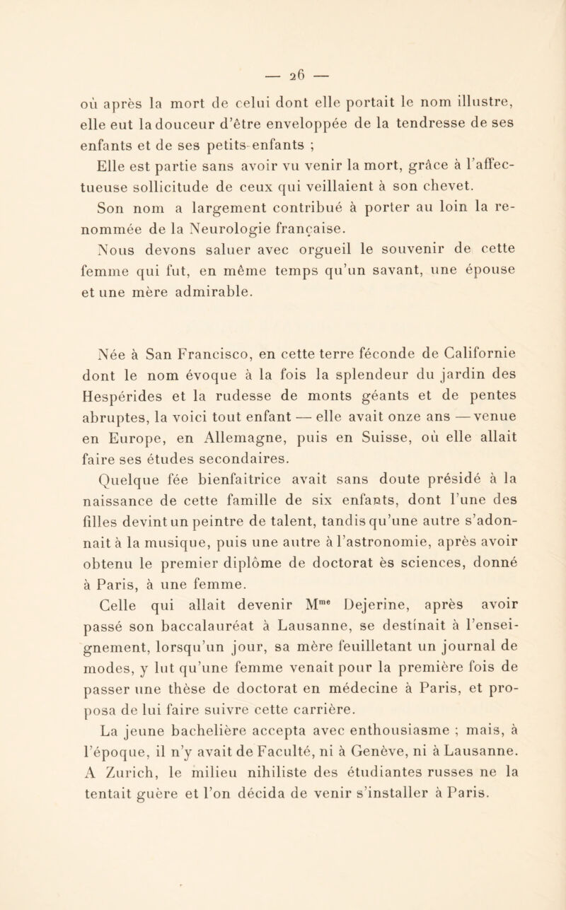 — 16 où après la mort de celui dont elle portait le nom illustre, elle eut la douceur d’être enveloppée de la tendresse de ses enfants et de ses petits enfants ; Elle est partie sans avoir vu venir la mort, grâce à l’affec¬ tueuse sollicitude de ceux qui veillaient à son chevet. Son nom a largement contribué à porter au loin la re¬ nommée de la Neurologie française. Nous devons saluer avec orgueil le souvenir de cette femme qui fut, en même temps qu’un savant, une épouse et une mère admirable. Née à San Francisco, en cette terre féconde de Californie dont le nom évoque à la fois la splendeur du jardin des Hespérides et la rudesse de monts géants et de pentes abruptes, la voici tout enfant — elle avait onze ans —venue en Europe, en Allemagne, puis en Suisse, où elle allait faire ses études secondaires. Quelque fée bienfaitrice avait sans doute présidé à la naissance de cette famille de six enfants, dont l’une des filles devint un peintre de talent, tandis qu’une autre s’adon¬ nait à la musique, puis une autre à l’astronomie, après avoir obtenu le premier diplôme de doctorat ès sciences, donné à Paris, à une femme. Celle qui allait devenir Mme Dejerine, après avoir passé son baccalauréat à Lausanne, se destinait à l’ensei¬ gnement, lorsqu’un jour, sa mère feuilletant un journal de modes, y lut qu’une femme venait pour la première fois de passer une thèse de doctorat en médecine à Paris, et pro¬ posa de lui faire suivre cette carrière. La jeune bachelière accepta avec enthousiasme ; mais, à l’époque, il n’y avait de Faculté, ni à Genève, ni à Lausanne. A Zurich, le milieu nihiliste des étudiantes russes ne la tentait guère et l’on décida de venir s’installer à Paris.