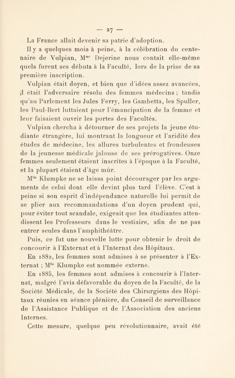 La France allait devenir sa patrie d'adoption. Il y a quelques mois à peine, à la célébration du cente¬ naire de Yulpian, Mme Dejerine nous contait elle-même quels furent ses débuts à la Faculté, lors de la prise de sa première inscription. Vulpian était doyen, et bien que d’idées assez avancées, il était l’adversaire résolu des femmes médecins ; tandis qu’au Parlement les Jules Ferry, les Gambetta, les Spuller, les Paul-Bert luttaient pour l’émancipation de la femme et leur faisaient ouvrir les portes des Facultés. Yulpian chercha à détourner de ses projets la jeune étu¬ diante étrangère, lui montrant la longueur et l’aridité des études de médecine, les allures turbulentes et frondeuses de la jeunesse médicale jalouse de ses prérogatives. Onze femmes seulement étaient inscrites à l’époque à la Faculté, et la plupart étaient d’âge mûr. Mlle Klumpke ne se laissa point décourager par les argu¬ ments de celui dont elle devint plus tard l’élève. C’est à peine si son esprit d’indépendance naturelle lui permit de se plier aux recommandations d’un doyen prudent qui, pour éviter tout scandale, exigeait que les étudiantes atten¬ dissent les Professeurs dans le vestiaire, afin de ne pas entrer seules dans l’amphithéâtre. Puis, ce fut une nouvelle lutte pour obtenir le droit de concourir à l’Externat et à l’Internat des Hôpitaux. En 1882, les femmes sont admises à se présenter à l’Ex¬ ternat ; MIle Klumpke est nommée externe. En 1885, les femmes sont admises à concourir à Fînter- nat, malgré l’avis défavorable du doyen de la Faculté, de la Société Médicale, de la Société des Chirurgiens des Hôpi¬ taux réunies en séance plénière, du Conseil de surveillance de l’Assistance Publique et de l’Association des anciens Internes. Cette mesure, quelque peu révolutionnaire, avait été