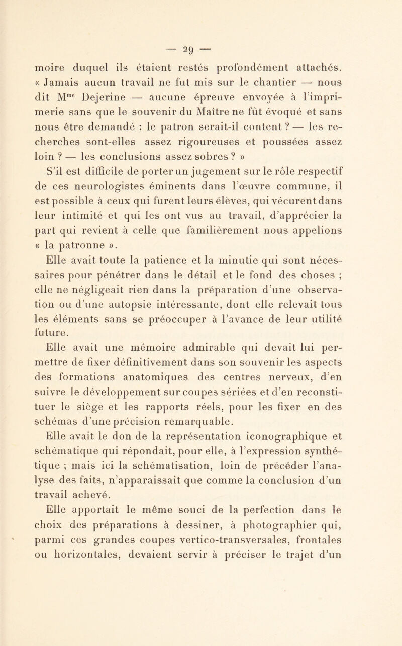 moire duquel ils étaient restés profondément attachés. « Jamais aucun travail ne fut mis sur le chantier — nous dit Mme Dejerine — aucune épreuve envoyée à l’impri¬ merie sans que le souvenir du Maître ne fût évoqué et sans nous être demandé : le patron serait-il content ? — les re¬ cherches sont-elles assez rigoureuses et poussées assez loin ? — les conclusions assez sobres ? » S’il est difficile de porter un jugement sur le rôle respectif de ces neurologistes éminents dans l’œuvre commune, il est possible à ceux qui furent leurs élèves, qui vécurentdans leur intimité et qui les ont vus au travail, d’apprécier la part qui revient à celle que familièrement nous appelions « la patronne ». Elle avait toute la patience et la minutie qui sont néces¬ saires pour pénétrer dans le détail et le fond des choses ; elle ne négligeait rien dans la préparation d’une observa¬ tion ou d’une autopsie intéressante, dont elle relevait tous les éléments sans se préoccuper à l’avance de leur utilité future. Elle avait une mémoire admirable qui devait lui per¬ mettre de fixer définitivement dans son souvenir les aspects des formations anatomiques des centres nerveux, d’en suivre le développement surcoupes sériées et d’en reconsti¬ tuer le siège et les rapports réels, pour les fixer en des schémas d’une précision remarquable. Elle avait le don de la représentation iconographique et schématique qui répondait, pour elle, à l’expression synthé¬ tique ; mais ici la schématisation, loin de précéder l’ana¬ lyse des faits, n’apparaissait que comme la conclusion d’un travail achevé. Elle apportait le même souci de la perfection dans le choix des préparations à dessiner, à photographier qui, parmi ces grandes coupes vertico-transversales, frontales ou horizontales, devaient servir à préciser le trajet d’un