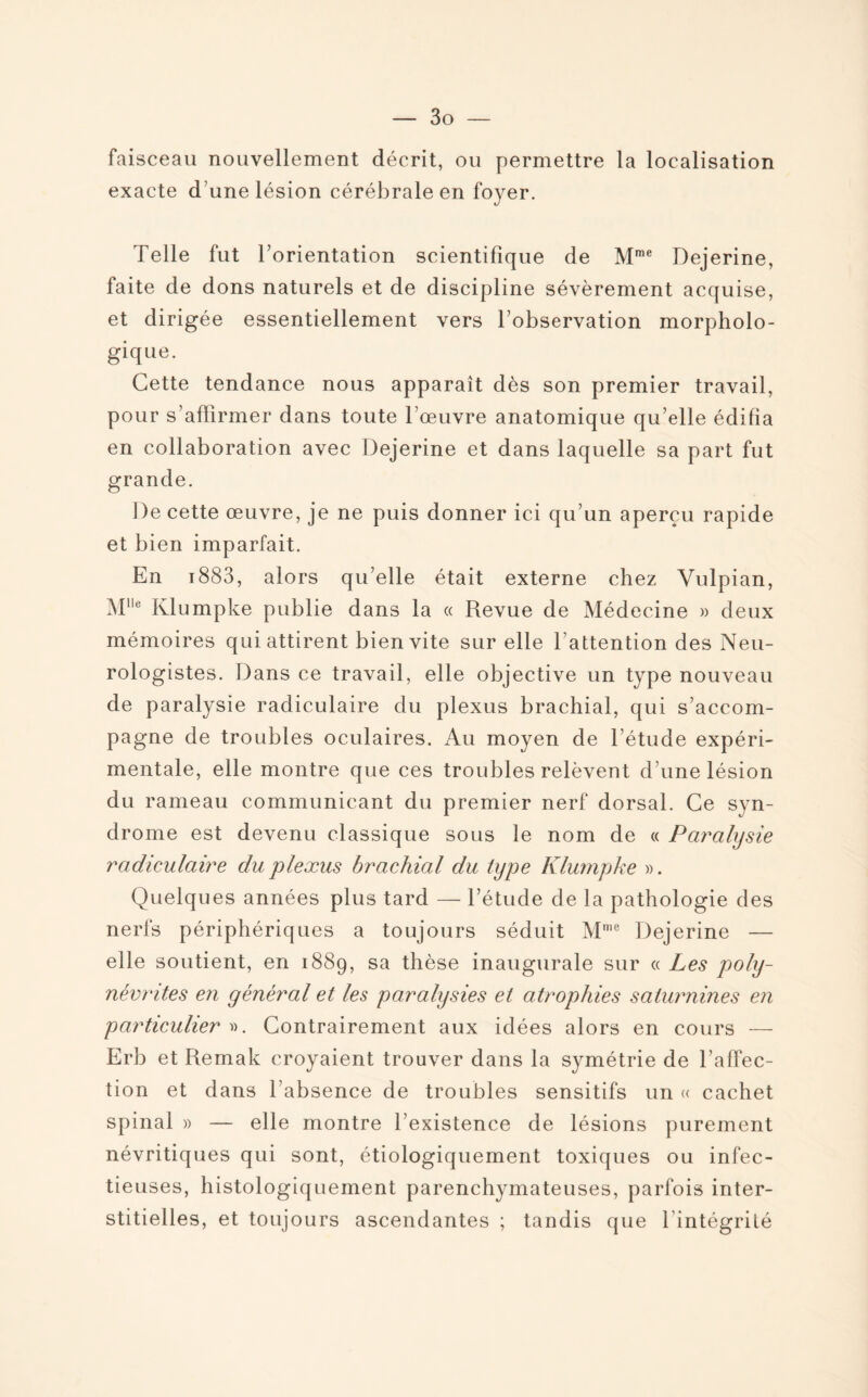 faisceau nouvellement décrit, ou permettre la localisation exacte d une lésion cérébrale en foyer. Telle fut l’orientation scientifique de Mme Dejerine, faite de dons naturels et de discipline sévèrement acquise, et dirigée essentiellement vers l’observation morpholo¬ gique. Cette tendance nous apparaît dès son premier travail, pour s’affirmer dans toute l’œuvre anatomique qu’elle édifia en collaboration avec Dejerine et dans laquelle sa part fut grande. De cette œuvre, je ne puis donner ici qu’un aperçu rapide et bien imparfait. En i883, alors qu’elle était externe chez Vulpian, Me Klumpke publie dans la « Revue de Médecine » deux mémoires qui attirent bien vite sur elle l’attention des Neu¬ rologistes. Dans ce travail, elle objective un type nouveau de paralysie radiculaire du plexus brachial, qui s’accom¬ pagne de troubles oculaires. Au moyen de l’étude expéri¬ mentale, elle montre que ces troubles relèvent d’une lésion du rameau communicant du premier nerf dorsal. Ce syn¬ drome est devenu classique sous le nom de « Paralysie radiculaire du plexus brachial du type Klumpke ». Quelques années plus tard — l’étude de la pathologie des nerfs périphériques a toujours séduit Mme Dejerine — elle soutient, en 1889, sa thèse inaugurale sur « Les poly¬ névrites en général et les paralysies et atrophies saturnines en particulier ». Contrairement aux idées alors en cours — Erb et Remak croyaient trouver dans la symétrie de l affec- tion et dans l’absence de troubles sensitifs un « cachet spinal » — elle montre l’existence de lésions purement névritiques qui sont, étiologiquement toxiques ou infec¬ tieuses, histologiquement parenchymateuses, parfois inter¬ stitielles, et toujours ascendantes ; tandis que l’intégrité