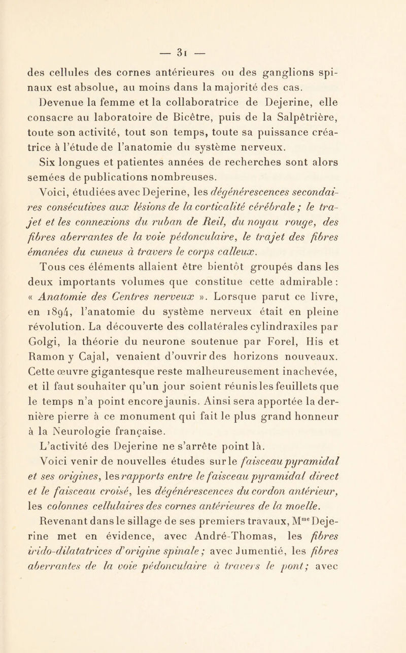 des cellules des cornes antérieures ou des ganglions spi¬ naux est absolue, au moins dans la majorité des cas. Devenue la femme et la collaboratrice de Dejerine, elle consacre au laboratoire de Bicêtre, puis de la Salpêtrière, toute son activité, tout son temps, toute sa puissance créa¬ trice à l’étude de l’anatomie du système nerveux. Six longues et patientes années de recherches sont alors semées de publications nombreuses. Voici, étudiées avec Dejerine, les dégénérescences secondai¬ res consécutives aux lésions de la corticalité cérébrale ; le tra¬ jet et les connexions du ruban de Reil, du noyau rouge, des fibres aberrantes de la voie pédonculaire, le trajet des fibres émanées du cuneus à travers le corps calleux. Tous ces éléments allaient être bientôt groupés dans les deux importants volumes que constitue cette admirable : « Anatomie des Centres nerveux ». Lorsque parut ce livre, en 1894, l’anatomie du système nerveux était en pleine révolution. La découverte des collatérales cylindraxiles par Golgi, la théorie du neurone soutenue par Forel, His et Ramon y Cajal, venaient d’ouvrir des horizons nouveaux. Cette œuvre gigantesque reste malheureusement inachevée, et il faut souhaiter qu’un jour soient réunis les feuillets que le temps n’a point encore jaunis. Ainsi sera apportée la der¬ nière pierre à ce monument qui fait le plus grand honneur à la Neurologie française. L’activité des Dejerine ne s’arrête point là. Voici venir de nouvelles études sur le faise eau pyramidal et ses origines, les rapports entre le faisceau pyramidal direct et le faisceau croisé, les dégénérescences du cordon antérieur, les colonnes cellulaires des cornes antérieures de la moelle. Revenant dans le sillage de ses premiers travaux, Mme Deje¬ rine met en évidence, avec André-Thomas, les fibres indo-dilatatrices d’origine spinale ; avec Jumentié, les fibres aberrantes de la voie pédonculaire à travers le pont; avec