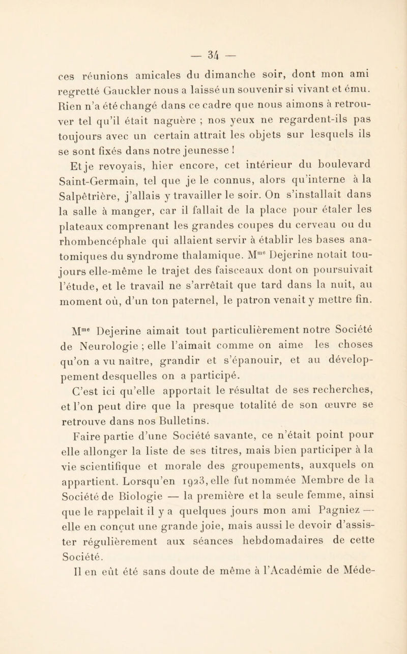 ces réunions amicales du dimanche soir, dont mon ami regretté Gauckler nous a laissé un souvenir si vivant et ému. O Rien n’a été changé dans ce cadre que nous aimons à retrou¬ ver tel qu’il était naguère ; nos yeux ne regardent-ils pas toujours avec un certain attrait les objets sur lesquels ils se sont fixés dans notre jeunesse ! Et je revoyais, hier encore, cet intérieur du boulevard Saint-Germain, tel que je le connus, alors qu’interne à la Salpêtrière, j allais y travailler le soir. On s’installait dans la salle à manger, car il fallait de la place pour étaler les plateaux comprenant les grandes coupes du cerveau ou du rhombencéphale qui allaient servir à établir les bases ana¬ tomiques du syndrome thalamique. Mme Dejerine notait tou¬ jours elle-même le trajet des faisceaux dont on poursuivait l’étude, et le travail ne s’arrêtait que tard dans la nuit, au moment où, d’un ton paternel, le patron venait y mettre fin. Mme Dejerine aimait tout particulièrement notre Société de Neurologie ; elle l’aimait comme on aime les choses qu’on a vu naître, grandir et s’épanouir, et au dévelop¬ pement desquelles on a participé. C’est ici qu’elle apportait le résultat de ses recherches, et l’on peut dire que la presque totalité de son œuvre se retrouve dans nos Bulletins. Faire partie d’une Société savante, ce n’était point pour elle allonger la liste de ses titres, mais bien participer à la vie scientifique et morale des groupements, auxquels on appartient. Lorsqu’en 1923, elle fut nommée Membre de la Société de Biologie — la première et la seule femme, ainsi que le rappelait il y a quelques jours mon ami Pagniez — elle en conçut une grande joie, mais aussi le devoir d’assis¬ ter régulièrement aux séances hebdomadaires de cette Société. Il en eut été sans doute de même à l’Académie de Méde-