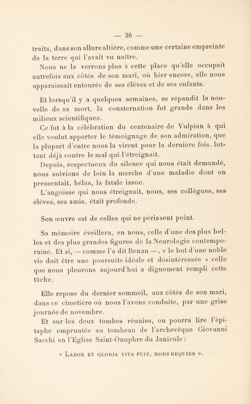 traits, dans son allure altière, comme une certaine empreinte de la terre qui l’avait vu naître. Nous ne la verrons plus à cette place qu’elle occupait autrefois aux côtés de son mari, où hier encore, elle nous apparaissait entourée de ses élèves et de ses enfants. Et lorsqu’il y a quelques semaines, se répandit la nou¬ velle de sa mort, la consternation fut grande dans les milieux scientifiques. Ce fut à la célébration du centenaire de Vulpian à qui elle voulut apporter le témoignage de son admiration, que la plupart d’entre nous la virent pour la dernière fois, lut¬ tant déjà contre le mal qui l’étreignait. Depuis, respectueux du silence qui nous était demandé, nous suivions de loin la marche d’une maladie dont on pressentait, hélas, la fatale issue. L’angoisse qui nous étreignait, nous, ses collègues, ses élèves, ses amis, était profonde. Son œuvre est de celles qui ne périssent point. Sa mémoire éveillera, en nous, celle d’une des plus bel¬ les et des plus grandes figures de la Neurologie contempo¬ raine. Et si, — comme l’a dit Renan —, « le but d une noble vie doit être une poursuite idéale et désintéressée » celle que nous pleurons aujourd’hui a dignement rempli cette tâche. Elle repose du dernier sommeil, aux côtés de son mari, dans ce cimetière où nous l’avons conduite, par une grise journée de novembre. Et sur les deux tombes réunies, on pourra lire l’épi¬ taphe empruntée au tombeau de l’archevêque Giovanni Sacchi en l’Eglise Saint-Onuphre du Janicule: « LaBOR ET GLORIA VIT A FUIT, MORS REQUIES ».