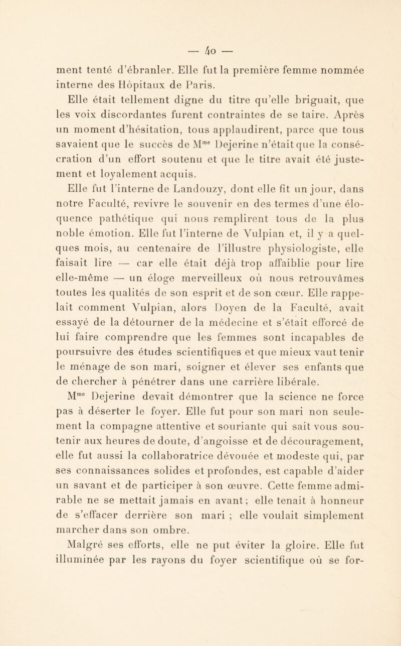 ment tenté d’ébranler. Elle fut la première femme nommée interne des Hôpitaux de Paris. Elle était tellement digne du titre qu’elle briguait, que les voix discordantes furent contraintes de se taire. Après un moment d’hésitation, tous applaudirent, parce que tous savaient que le succès de Mme Dejerine n’était que la consé¬ cration d’un effort soutenu et que le titre avait été juste¬ ment et loyalement acquis. Elle fut l’interne de Landouzy, dont elle fit un jour, dans notre Faculté, revivre le souvenir en des termes d’une élo¬ quence pathétique qui nous remplirent tous de la plus noble émotion. Elle fut l’interne de Vulpian et, il y a quel¬ ques mois, au centenaire de l’illustre physiologiste, elle faisait lire — car elle était déjà trop affaiblie pour lire elle-même — un éloge merveilleux où nous retrouvâmes toutes les qualités de son esprit et de son cœur. Elle rappe¬ lait comment Vulpian, alors Doyen de la Faculté, avait essayé de la détourner de la médecine et s’était efforcé de lui faire comprendre que les femmes sont incapables de poursuivre des études scientifiques et que mieux vaut tenir le ménage de son mari, soigner et élever ses enfants que de chercher à pénétrer dans une carrière libérale. Mme Dejerine devait démontrer que la science ne force pas à déserter le foyer. Elle fut pour son mari non seule¬ ment la compagne attentive et souriante qui sait vous sou¬ tenir aux heures de doute, d’angoisse et de découragement, elle fut aussi la collaboratrice dévouée et modeste qui, par ses connaissances solides et profondes, est capable d’aider un savant et de participer à son œuvre. Cette femme admi¬ rable ne se mettait jamais en avant; elle tenait à honneur de s’effacer derrière son mari ; elle voulait simplement marcher dans son ombre. Malgré ses efforts, elle ne put éviter la gloire. Elle fut illuminée par les rayons du foyer scientifique où se for-