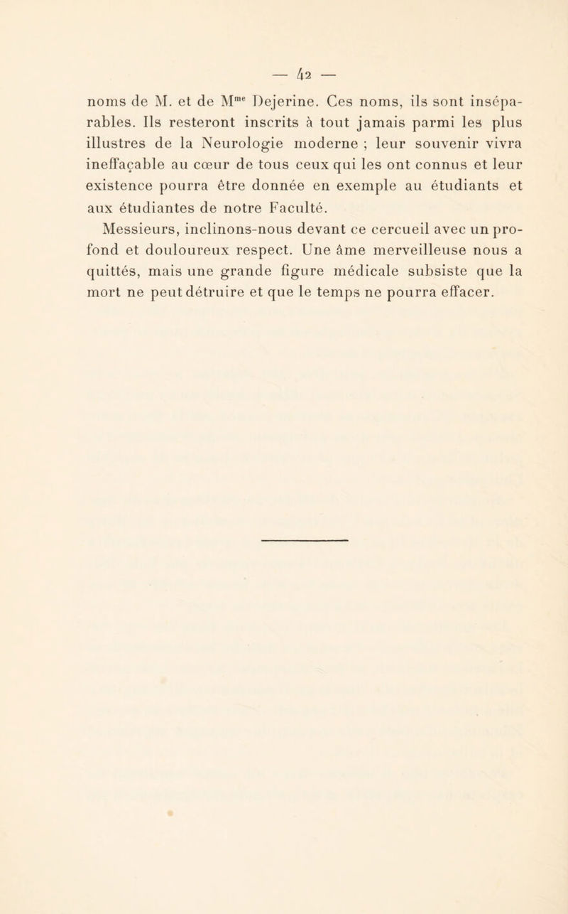 noms de M. et de Mme Dejerine. Ces noms, ils sont insépa¬ rables. Ils resteront inscrits à tout jamais parmi les plus illustres de la Neurologie moderne ; leur souvenir vivra ineffaçable au cœur de tous ceux qui les ont connus et leur existence pourra être donnée en exemple au étudiants et aux étudiantes de notre Faculté. Messieurs, inclinons-nous devant ce cercueil avec un pro¬ fond et douloureux respect. Une âme merveilleuse nous a quittés, mais une grande figure médicale subsiste que la mort ne peut détruire et que le temps ne pourra effacer.