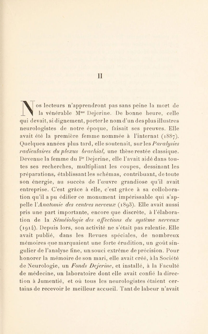 I! % os lecteurs n’apprendront pas sans peine la mort de ^ la vénérable Mme Dejerine. De bonne heure, celle qui devait, si dignement, porterie nom d’un des plus illustres neurologistes de notre époque, faisait ses preuves. Elle avait été la première femme nommée à l’internat (1887). Quelques années plus tard, elle soutenait, sur les Paralysies radiculaires du plexus brachial, une thèse restée classique. Devenue la femme du Pr Dejerine, elle l’avait aidé dans tou¬ tes ses recherches, multipliant les coupes, dessinant les préparations, établissant les schémas, contribuant, de toute son énergie, au succès de l’œuvre grandiose qu’il avait entreprise. C’est grâce à elle, c’est grâce à sa collobora- tion qu’il a pu édifier ce monument impérissable qui s’ap¬ pelle XAnatomie des centres nerveux (1893). Elle avait aussi pris une part importante, encore que discrète, à l’élabora¬ tion de la Séméiologie des affections du système nerveux (191 Zi). Depuis lors, son activité ne s’était pas ralentie. Elle avait publié, dans les Revues spéciales, de nombreux mémoires que marquaient une forte érudition, un goût sin¬ gulier de l’analyse fine, un souci extrême de précision. Pour honorer la mémoire de son mari, elle avait créé, à la Société de Neurologie, un Fonds Dejerine, et installé, à la Faculté de médecine, un laboratoire dont elle avait confié la direc¬ tion à Jumentié, et où tous les neurologistes étaient cer¬ tains de recevoir le meilleur accueil. Tant de labeur n’avait