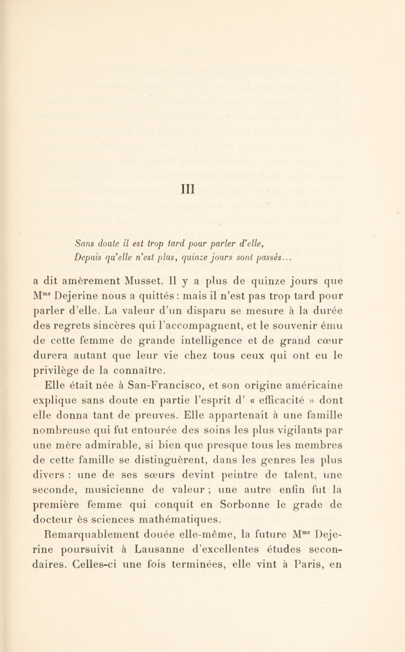 III Sans doute il est trop tard pour parler d'elle, Depuis quelle n'est plus, quinze jours sont passés... a dit amèrement Musset. Il y a plus de quinze jours que Mme Dejerine nous a quittés : mais il n’est pas trop tard pour parler d’elle. La valeur d’un disparu se mesure à la durée des regrets sincères qui raccompagnent, et le souvenir ému de cette femme de grande intelligence et de grand cœur durera autant que leur vie chez tous ceux qui ont eu le privilège de la connaître. Elle était née à San-Francisco, et son origine américaine explique sans doute en partie l’esprit d’ « efficacité » dont elle donna tant de preuves. Elle appartenait à une famille nombreuse qui fut entourée des soins les plus vigilants par une mère admirable, si bien que presque tous les membres de cette famille se distinguèrent, dans les genres les plus divers : une de ses sœurs devint peintre de talent, une seconde, musicienne de valeur ; une autre enfin fut la première femme qui conquit en Sorbonne le grade de docteur ès sciences mathématiques. Remarquablement douée elle-même, la future Mme Deje¬ rine poursuivit à Lausanne d’excellentes études secon¬ daires. Celles-ci une fois terminées, elle vint à Paris, en