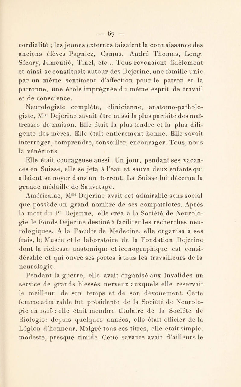 cordialité ; les jeunes externes faisaient la connaissance des anciens élèves Pagniez, Camus, André Thomas, Long, Sézary, Jumentié, Tinel, etc... Tous revenaient fidèlement et ainsi se constituait autour des Dejerine, une famille unie par un même sentiment d’affection pour le patron et la patronne, une école imprégnée du même esprit de travail et de conscience. Neurologiste complète, clinicienne, anatomo-patholo¬ giste, Mme Dejerine savait être aussi la plus parfaite des maî¬ tresses de maison. Elle était la plus tendre et la plus dili¬ gente des mères. Elle était entièrement bonne. Elle savait interroger, comprendre, conseiller, encourager. Tous, nous la vénérions. Elle était courageuse aussi. Un jour, pendant ses vacan¬ ces en Suisse, elle se jeta à Peau et sauva deux enfants qui allaient se noyer dans un torrent. La Suisse lui décerna la grande médaille de Sauvetage. Américaine, Mme Dejerine avait cet admirable sens social que possède un grand nombre de ses compatriotes. Après la mort du Pr Dejerine, elle créa à la Société de Neurolo¬ gie le Fonds Dejerine destiné à faciliter les recherches neu¬ rologiques. A la Faculté de Médecine, elle organisa à ses frais, le Musée et le laboratoire de la Fondation Dejerine dont la richesse anatomique et iconographique est consi¬ dérable et qui ouvre ses portes à tous les travailleurs de la neurologie. Pendant la guerre, elle avait organisé aux Invalides un service de grands blessés nerveux auxquels elle réservait le meilleur de son temps et de son dévouement. Cette femme admirable fut présidente de la Société de Neurolo¬ gie en ig15 : elle était membre titulaire de la Société de Biologie: depuis quelques années, elle était officier delà Légion d’honneur. Malgré tous ces titres, elle était simple, modeste, presque timide. Cette savante avait d’ailleurs le