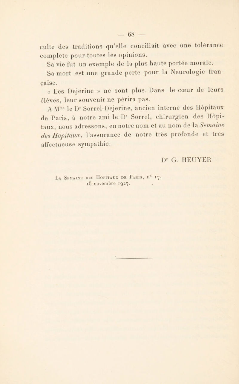 culte des traditions qu’elle conciliait avec une tolérance complète pour toutes les opinions. Sa vie fut un exemple de la plus haute portée morale. Sa mort est une grande perte pour la Neurologie iran- caise. « « Les Dejerine » ne sont plus. Dans le cœur de leurs élèves, leur souvenir ne périra pas. A Mme le Dr Sorrel-Dejerine, ancien interne des Hôpitaux de Paris, à notre ami le Dr Sorrel, chirurgien des Hôpi¬ taux, nous adressons, en notre nom et au nom de la Semaine des Hôpitaux, l’assurance de notre très profonde et très affectueuse sympathie. Dr G. HEUYER La Semaine des Hôpitaux de Paris, n° 17, t 5 novembre 1927.