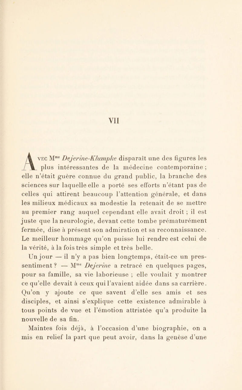 Avec Mme Dejerine-Klumpke disparaît une des figures les plus intéressantes de la médecine contemporaine ; elle n'était guère connue du grand public, la branche des sciences sur laquelle elle a porté ses efforts n’étant pas de celles qui attirent beaucoup l’attention générale, et dans les milieux médicaux sa modestie la retenait de se mettre au premier rang auquel cependant elle avait droit ; il est juste que la neurologie, devant cette tombe prématurément fermée, dise à présent son admiration et sa reconnaissance. Le meilleur hommage qu’on puisse lui rendre est celui de la vérité, à la fois très simple et très belle. Un jour — il n’y a pas bien longtemps, était-ce un pres¬ sentiment ? — Mme Dejerine a retracé en quelques pages, pour sa famille, sa vie laborieuse ; elle voulait y montrer ce qu’elle devait à ceux qui l’avaient aidée dans sa carrière. Qu’on y ajoute ce que savent d’elle ses amis et ses disciples, et ainsi s’explique cette existence admirable à tous points de vue et l’émotion attristée qu’a produite la nouvelle de sa fin. Maintes fois déjà, à l’occasion d’une biographie, on a mis en relief la part que peut avoir, dans la genèse d’une