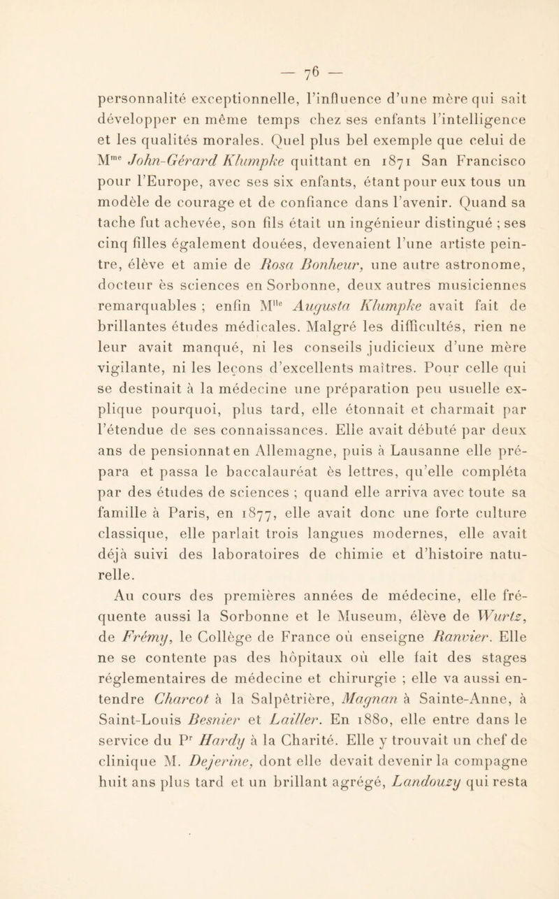 personnalité exceptionnelle, l’influence d’une mère qui sait développer en même temps chez ses enfants l’intelligence et les qualités morales. Quel plus bel exemple que celui de Mme John-Gérard Klumpke quittant en 1871 San Francisco pour l’Europe, avec ses six enfants, étant pour eux tous un modèle de courage et de confiance dans l’avenir. Quand sa tache fut achevée, son fils était un ingénieur distingué ; ses cinq filles également douées, devenaient l’une artiste pein¬ tre, élève et amie de Rosa Bonheur, une autre astronome, docteur ès sciences en Sorbonne, deux autres musiciennes remarquables ; enfin MUe Augusta Klumpke avait fait de brillantes études médicales. Malgré les difficultés, rien ne leur avait manqué, ni les conseils judicieux d’une mère vigilante, ni les leçons d’excellents maîtres. Pour celle qui se destinait à la médecine une préparation peu usuelle ex¬ plique pourquoi, plus tard, elle étonnait et charmait par l’étendue de ses connaissances. Elle avait débuté par deux ans de pensionnat en Allemagne, puis à Lausanne elle pré¬ para et passa le baccalauréat ès lettres, qu’elle compléta par des études de sciences ; quand elle arriva avec toute sa famille à Paris, en 1877, elle avait donc une forte culture classique, elle parlait trois langues modernes, elle avait déjà suivi des laboratoires de chimie et d’histoire natu¬ relle. Au cours des premières années de médecine, elle fré¬ quente aussi la Sorbonne et le Muséum, élève de Wurlz, de Frémy, le Collège de France où enseigne Ranvier. Elle ne se contente pas des hôpitaux où elle fait des stages réglementaires de médecine et chirurgie ; elle va aussi en¬ tendre Charcot à la Salpêtrière, Magnan à Sainte-Anne, à Saint-Louis Resnier et Railler. En 1880, elle entre dans le service du Pr Hardy à la Charité. Elle y trouvait un chef de clinique M. Dejerine, dont elle devait devenir la compagne huit ans plus tard et un brillant agrégé, Landouzy qui resta