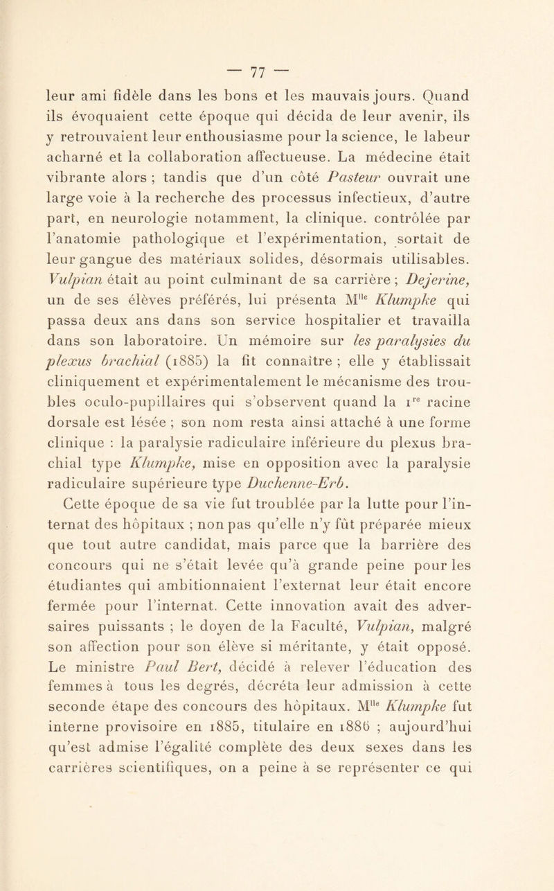 leur ami fidèle dans les bons et les mauvais jours. Quand ils évoquaient cette époque qui décida de leur avenir, ils y retrouvaient leur enthousiasme pour la science, le labeur acharné et la collaboration affectueuse. La médecine était vibrante alors ; tandis que d’un côté Pasteur ouvrait une large voie à la recherche des processus infectieux, d’autre part, en neurologie notamment, la clinique, contrôlée par l’anatomie pathologique et l’expérimentation, sortait de leur gangue des matériaux solides, désormais utilisables. Vulpian était au point culminant de sa carrière ; Dejerine, un de ses élèves préférés, lui présenta Mlle Klumpke qui passa deux ans dans son service hospitalier et travailla dans son laboratoire. Un mémoire sur les paralysies du plexus brachial (i885) la fit connaître ; elle y établissait cliniquement et expérimentalement le mécanisme des trou¬ bles oculo-pupillaires qui s’observent quand la ire racine dorsale est lésée ; son nom resta ainsi attaché à une forme clinique : la paralysie radiculaire inférieure du plexus bra¬ chial type Klumpke, mise en opposition avec la paralysie radiculaire supérieure type Duehenne-Erb. Cette époque de sa vie fut troublée par la lutte pour l’in¬ ternat des hôpitaux ; non pas qu'elle n’y fût préparée mieux que tout autre candidat, mais parce que la barrière des concours qui ne s’était levée qu’à grande peine pour les étudiantes qui ambitionnaient l’externat leur était encore fermée pour l’internat. Cette innovation avait des adver¬ saires puissants ; le doyen de la Faculté, Vulpian, malgré son affection pour son élève si méritante, y était opposé. Le ministre Paul Bert, décidé à relever l’éducation des femmes à tous les degrés, décréta leur admission à cette seconde étape des concours des hôpitaux. MHe Klumpke fut interne provisoire en 1885, titulaire en 188(à ; aujourd’hui qu’est admise Légalité complète des deux sexes dans les carrières scientifiques, on a peine à se représenter ce qui