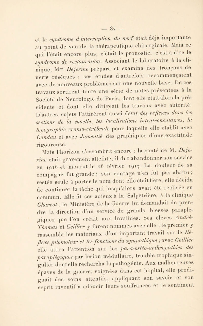 et le syndrome d interruption du nerf était déjà importante au point de vue de la thérapeutique chirurgicale. Mais ce qui l’était encore plus, c’était le pronostic, c’est-à-dire le syndrome de restauration. Associant le laboratone à la cli¬ nique, Mme Dejerine prépara et examina des tronçons de nerfs réséqués \ ses etudes d autrefois recommençaient avec de nouveaux problèmes sur une nouvelle base. De ces travaux sortirent toute une série de notes présentées à la Société de Neurologie de Paris, dont elle était alors la pré¬ sidente et dont elle dirigeait les travaux avec autorité. D’autres sujets l’attirèrent aussi / état des réflexes dans les sections de la moelle, les localisations intratronculaires, la topographie cranio-cèrèbrale pour laquelle elle établit avec Landau et avec Jumentié des graphiques d’une exactitude rigoureuse. Mais l’horizon s’assombrit encore ; la santé de M. Deje¬ rine était gravement atteinte, il dut abandonner son service en 1916 et mourut le 26 février 1917- La douleur de sa compagne fut grande ; son courage n’en fut pas abattu ; restée seule à porter le nom dont elle était iièie, elle décida de continuer la tâche qui jusqu alors avait été iéalisée en commun. Elle fit ses adieux à la Salpêtrière, à la clinique Charcot ; le Ministère de la Guerre lui demandait de pren¬ dre la direction d’un service de grands blessés paraplé¬ giques que l’on créait aux Invalides. Ses élèves André- Thomas et Ceillier y furent nommés avec elle ; le premier y rassembla les matériaux d’un important travail sur le Ré¬ flexe pilomotcur et les fonctions du sympathique ; avec Ceillier elle attira l’attention sur les para-ostéo-arthropathies des paraplégiques par lésion médullaire, trouble trophique sin¬ gulier dont elle rechercha la pathogénie. Aux malheureuses épaves de la guerre, soignées dans cet hôpital, elle prodi¬ guait des soins attentifs, appliquant son savoir et son esprit inventit à adoucir leurs souffrances et le sentiment