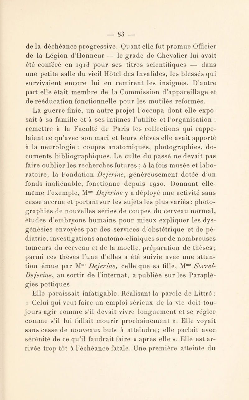 de la déchéance progressive. Quant elle fut promue Officier de la Légion d’Honneur — le grade de Chevalier lui avait été conféré en 1913 pour ses titres scientifiques — dans une petite salle du vieil Hôtel des Invalides, les blessés qui survivaient encore lui en remirent les insignes. D’autre part elle était membre de la Commission d’appareillage et de rééducation fonctionnelle pour les mutilés reformés. La guerre finie, un autre projet l’occupa dont elle expo¬ sait à sa famille et à ses intimes l’utilité et l’organisation : remettre à la Faculté de Paris les collections qui rappe¬ laient ce qu’avec son mari et leurs élèves elle avait apporté à la neurologie : coupes anatomiques, photographies, do¬ cuments bibliographiques. Le culte du passé ne devait pas faire oublier les recherches futures ; à la fois musée et labo¬ ratoire, la Fondation Dejerine, généreusement dotée d’un fonds inaliénable, fonctionne depuis 1920. Donnant elle- même l’exemple, Mme Dejerine y a déployé une activité sans cesse accrue et portant sur les sujets les plus variés : photo¬ graphies de nouvelles séries de coupes du cerveau normal, études d’embryons humains pour mieux expliquer les dys- génésies envoyées par des services d'obstétrique et de pé¬ diatrie, investigations anatomo-cliniques sur de nombreuses tumeurs du cerveau et de la moelle, préparation de thèses ; parmi ces thèses l’une d’elles a été suivie avec une atten¬ tion émue par Mme Dejerine, celle que sa fille, Mme Sorrel- Dejerine, au sortir de l’internat, a publiée sur les Paraplé¬ gies pottiques. Elle paraissait infatigable. Réalisant la parole de Littré : « Celui qui veut faire un emploi sérieux de la vie doit tou¬ jours agir comme s’il devait vivre longuement et se régler comme s’il lui fallait mourir prochainement ». Elle voyait sans cesse de nouveaux buts à atteindre ; elle parlait avec sérénité de ce qu’il faudrait faire « après elle ». Elle est ar¬ rivée trop tôt à l’échéance fatale. Une première atteinte du