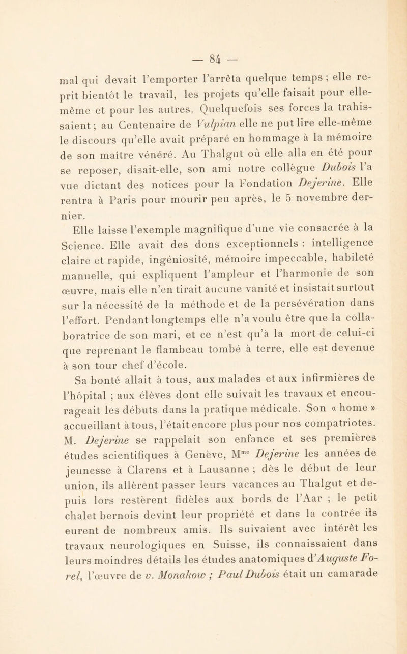 mal qui devait l’emporter l’arrêta quelque temps; elle re¬ prit bientôt le travail, les projets qu’elle faisait pour elle- même et pour les autres. Quelquefois ses forces la trahis¬ saient ; au Centenaire de 1 ulpicin elle ne put lire elle-même le discours qu’elle avait préparé en hommage à la mémoire de son maître vénéré. Au Thalgut où elle alla en été pour se reposer, disait-elle, son ami notre collègue Dubois l’a vue dictant des notices pour la Fondation Dejerine. Elle rentra à Paris pour mourir peu après, le 5 novembre der¬ nier. Elle laisse l’exemple magnifique d’une vie consacrée à la Science. Elle avait des dons exceptionnels : intelligence claire et rapide, ingéniosité, mémoire impeccable, habileté manuelle, qui expliquent l’ampleur et l’harmonie de son œuvre, mais elle n’en tirait aucune vanité et insistait surtout sur la nécessité de la méthode et de la persévération dans l’effort. Pendant longtemps elle n’a voulu être que la colla¬ boratrice de son mari, et ce n’est qu à la mort de celui-ci que reprenant le flambeau tombé à terre, elle est devenue à son tour chef d’école. Sa bonté allait à tous, aux malades et aux infirmières de l’hôpital ; aux élèves dont elle suivait les travaux et encou¬ rageait les débuts dans la pratique médicale. Son « home » accueillant à tous, l’était encore plus pour nos compatriotes. M. Dejerine se rappelait son enfance et ses premières études scientifiques à Genève, Mme Dejerine les années de jeunesse à Clarens et à Lausanne ; dès le début de leur union, ils allèrent passer leurs vacances au Thalgut et de¬ puis lors restèrent fidèles aux bords de 1 Aar ; le petit chalet bernois devint leur propriété et dans la contrée ils eurent de nombreux amis. Ils suivaient avec intérêt les travaux neurologiques en Suisse, ils connaissaient dans leurs moindres détails les études anatomiques d Auguste Fo¬ ret, l’œuvre de v. Monakow ; Paul Dubois était un camarade