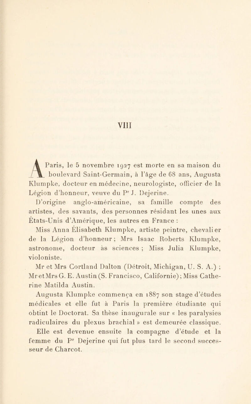 A Paris, le 5 novembre 1927 est morte en sa maison du boulevard Saint-Germain, à Page de 68 ans, Augusta Klumpke, docteur en médecine, neurologiste, officier de la Légion d’honneur, veuve du Pr J. Dejerine. D’origine anglo-américaine, sa famille compte des artistes, des savants, des personnes résidant les unes aux r Etats-Unis d’Amérique, les autres en France : Miss Anna Élisabeth Klumpke, artiste peintre, chevalier de la Légion d’honneur; Mrs Isaac Pioberts Klumpke, astronome, docteur as sciences ; Miss Julia Klumpke, violoniste. Mr et Mrs Gortland Dalton (Détroit, Michigan, U. S. A.) ; MretMrs G. E. Austin (S. Francisco, Californie) ; Miss Cathe¬ rine Matilda Austin. Augusta Klumpke commença en 1887 son stage d’études médicales et elle fut à Paris la première étudiante qui obtint le Doctorat. Sa thèse inaugurale sur « les paralysies radiculaires du plexus brachial » est demeurée classique. Elle est devenue ensuite la compagne d’étude et la femme du Pr Dejerine qui fut plus tard le second succes¬ seur de Charcot.