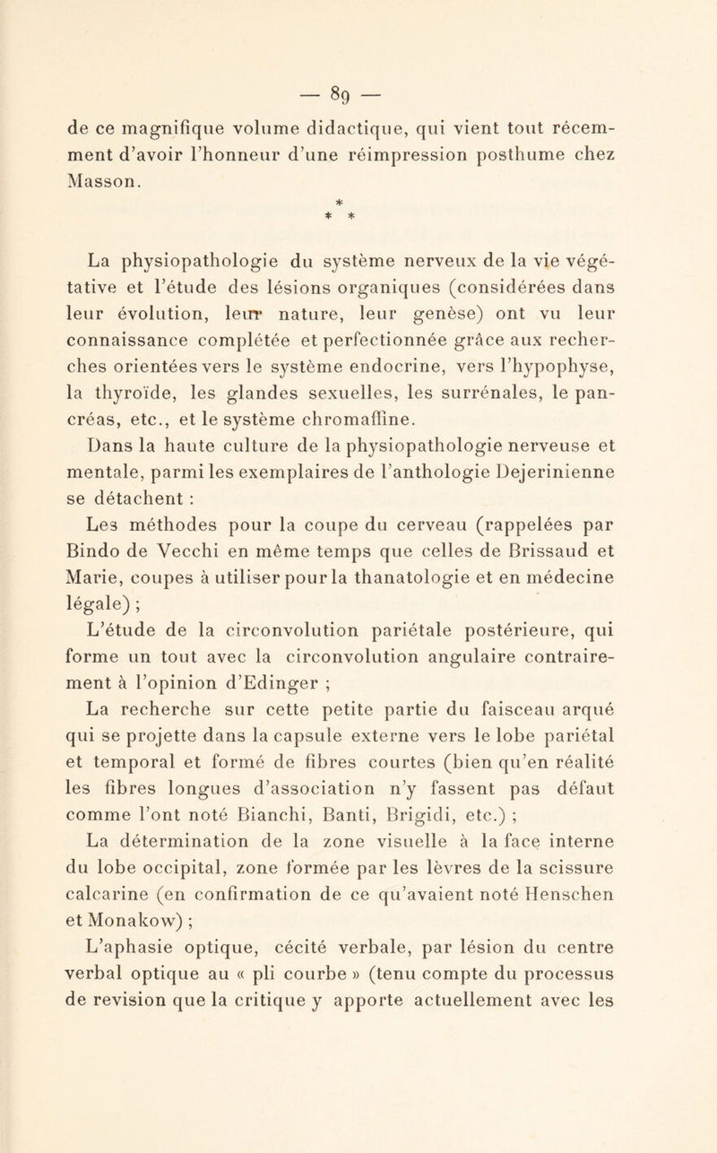 de ce magnifique volume didactique, qui vient tout récem¬ ment d’avoir l’honneur d’une réimpression posthume chez Masson. * * * La physiopathologie du système nerveux de la vie végé¬ tative et l’étude des lésions organiques (considérées dans leur évolution, leur nature, leur genèse) ont vu leur connaissance complétée et perfectionnée grâce aux recher¬ ches orientées vers le système endocrine, vers l’hypophyse, la thyroïde, les glandes sexuelles, les surrénales, le pan¬ créas, etc., et le système chromaffine. Dans la haute culture de la physiopathologie nerveuse et mentale, parmi les exemplaires de l’anthologie Dejerinienne se détachent : Les méthodes pour la coupe du cerveau (rappelées par Bindo de Yecchi en même temps que celles de Brissaud et Marie, coupes à utiliser pour la thanatologie et en médecine légale) ; L’étude de la circonvolution pariétale postérieure, qui forme un tout avec la circonvolution angulaire contraire¬ ment à l’opinion d’Edinger ; La recherche sur cette petite partie du faisceau arqué qui se projette dans la capsule externe vers le lobe pariétal et temporal et formé de fibres courtes (bien qu’en réalité les fibres longues d’association n’y fassent pas défaut comme l’ont noté Bianchi, Banti, Brigicli, etc.) ; La détermination de la zone visuelle à la face interne du lobe occipital, zone formée par les lèvres de la scissure calcarine (en confirmation de ce qu’avaient noté Henschen et Monakow) ; L’aphasie optique, cécité verbale, par lésion du centre verbal optique au « pli courbe » (tenu compte du processus de révision que la critique y apporte actuellement avec les