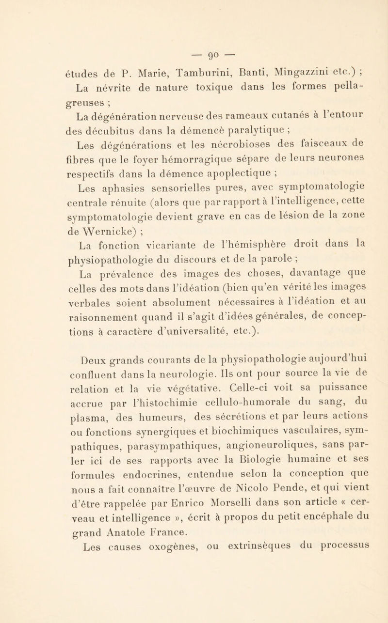 — go — études de P. Marie, Tamburini, Banti, Mingazzini etc.) ; La névrite de nature toxique dans les formes pella¬ greuses ; La dégénération nerveuse des rameaux cutanés à 1 entour des décubitus dans la démencè paralytique ; Les dégénérations et les nécrobioses des faisceaux de fibres que le foyer hémorragique sépare de leurs neurones respectifs dans la démence apoplectique ; Les aphasies sensorielles pures, avec symptomatologie centrale rénuite (alors que par rapport à l’intelligence, cette symptomatologie devient grave en cas de lésion de la zone de Wernicke) ; La fonction vicariante de l’hémisphère droit dans la physiopathologie du discours et de la parole ; La prévalence des images des choses, davantage que celles des mots dans l’idéation (bien qu’en vérité les images verbales soient absolument nécessaires à 1 idéation et au raisonnement quand il s’agit d’idées générales, de concep¬ tions à caractère d’universalité, etc.). Deux grands courants de la physiopathologie aujourd’hui confluent dans la neurologie. Ils ont pour source la vie de relation et la vie végétative. Celle-ci voit sa puissance accrue par l’histochimie cellulo-humorale du sang, du plasma, des humeurs, des sécrétions et par leurs actions ou fonctions synergiques et biochimiques vasculaires, sym¬ pathiques, parasympathiques, angioneuroliques, sans par¬ ler ici de ses rapports avec la Biologie humaine et ses formules endocrines, entendue selon la conception que nous a fait connaître l’œuvre de Nicolo Pende, et qui vient d’être rappelée par Enrico Morselli dans son article « cer¬ veau et intelligence », écrit à propos du petit encéphale du grand Anatole France. Les causes oxogènes, ou extrinsèques du processus