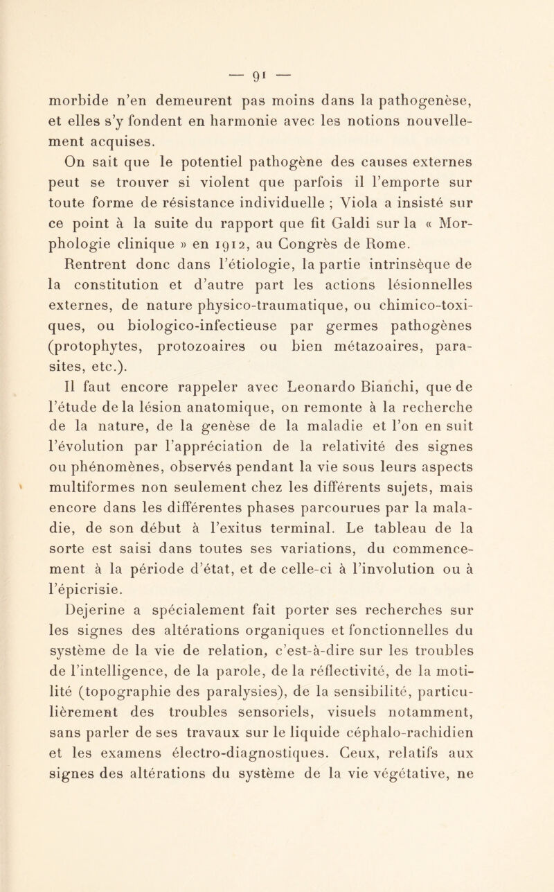 morbide n’en demeurent pas moins dans la pathogenèse, et elles s’y fondent en harmonie avec les notions nouvelle¬ ment acquises. On sait que le potentiel pathogène des causes externes peut se trouver si violent que parfois il l’emporte sur toute forme de résistance individuelle ; Viola a insisté sur ce point à la suite du rapport que fit Galdi sur la « Mor¬ phologie clinique » en 1912, au Congrès de Rome. Rentrent donc dans l’étiologie, la partie intrinsèque de la constitution et d’autre part les actions lésionnelles externes, de nature physico-traumatique, ou chimico-toxi- ques, ou biologico-infectieuse par germes pathogènes (protophytes, protozoaires ou bien métazoaires, para¬ sites, etc.). Il faut encore rappeler avec Leonardo Bianchi, que de l’étude delà lésion anatomique, on remonte à la recherche de la nature, de la genèse de la maladie et l’on en suit l’évolution par l’appréciation de la relativité des signes ou phénomènes, observés pendant la vie sous leurs aspects multiformes non seulement chez les différents sujets, mais encore dans les différentes phases parcourues par la mala¬ die, de son début à l’exitus terminal. Le tableau de la sorte est saisi dans toutes ses variations, du commence¬ ment à la période d’état, et de celle-ci à l’involution ou à l’épicrisie. Dejerine a spécialement fait porter ses recherches sur les signes des altérations organiques et fonctionnelles du système de la vie de relation, c’est-à-dire sur les troubles de l’intelligence, de la parole, de la réflectivité, de la moti¬ lité (topographie des paralysies), de la sensibilité, particu¬ lièrement des troubles sensoriels, visuels notamment, sans parler de ses travaux sur le liquide céphalo-rachidien et les examens électro-diagnostiques. Ceux, relatifs aux signes des altérations du système de la vie végétative, ne