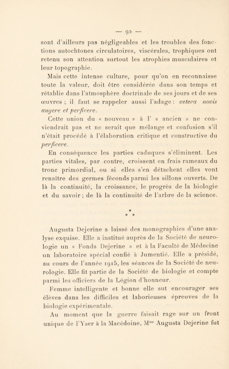 sont d’ailleurs pas négligeables et les troubles des fonc¬ tions autochtones circulatoires, viscérales, trophiques ont retenu son attention surtout les atrophies musculaires et leur topographie. Mais cette intense culture, pour qu’on en reconnaisse toute la valeur, doit être considérée dans son temps et rétablie dans l’atmosphère doctrinale de ses jours et de ses œuvres ; il faut se rappeler aussi l’adage : vetera novis augere et perficere. Cette union du « nouveau w à 1’ « ancien » ne con¬ viendrait pas et ne serait que mélange et confusion s’il n’était procédé à l’élaboration critique et constructive du perficere. En conséquence les parties caduques s’éliminent. Les parties vitales, par contre, croissent en frais rameaux du tronc primordial, ou si elles s’en détachent elles vont renaître des germes féconds parmi les sillons ouverts. De là la continuité, la croissance, le progrès de la biologie et du savoir ; de là la continuité de l’arbre de la science. * * * Augusta Dejerine a laissé des monographies d’une ana¬ lyse exquise. Elle a institué auprès de la Société de neuro¬ logie un « Fonds Dejerine » et à la Faculté de Médecine un laboratoire spécial confié à Jumentié. Elle a présidé, au cours de l’année 1915, les séances de la Société de neu¬ rologie. Elle fit partie de la Société de biologie et compte parmi les officiers de la Légion d’honneur. Femme intelligente et bonne elle sut encourager ses élèves dans les difficiles et laborieuses épreuves de la biologie expérimentale. Au moment que la guerre faisait rage sur un front unique de l’Yser à la Macédoine, Mme Augusta Dejerine fut