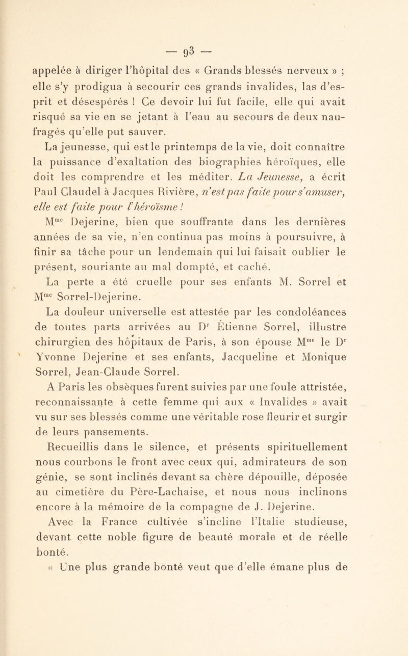 — (j 3 — appelée à diriger l’hôpital des « Grands blessés nerveux » ; elle s’y prodigua à secourir ces grands invalides, las d’es¬ prit et désespérés ! Ce devoir lui fut facile, elle qui avait risqué sa vie en se jetant à beau au secours de deux nau¬ fragés qu’elle put sauver. La jeunesse, qui est le printemps de la vie, doit connaître la puissance d’exaltation des biographies héroïques, elle doit les comprendre et les méditer. La Jeunesse, a écrit Paul Claudel à Jacques Piivière, ri est pas faite pour s’amuser, elle est faite pour Vhéroïsme ! Mme Dejerine, bien que souffrante dans les dernières années de sa vie, n’en continua pas moins à poursuivre, à finir sa tâche pour un lendemain qui lui faisait oublier le présent, souriante au mal dompté, et caché. La perte a été cruelle pour ses enfants M. Sorrel et Mme Sorrel-Dejerine. La douleur universelle est attestée par les condoléances r de toutes parts arrivées au Dr Etienne Sorrel, illustre #* chirurgien des hôpitaux de Paris, à son épouse Mrae le Dr Yvonne Dejerine et ses enfants, Jacqueline et Monique Sorrel, Jean-Claude Sorrel. A Paris les obsèques furent suivies par une foule attristée, reconnaissante à cette femme qui aux « Invalides » avait vu sur ses blessés comme une véritable rose fleurir et surgir de leurs pansements. Recueillis dans le silence, et présents spirituellement nous courbons le front avec ceux qui, admirateurs de son génie, se sont inclinés devant sa chère dépouille, déposée au cimetière du Père-Lachaise, et nous nous inclinons encore à la mémoire de la compagne de J. Dejerine. Avec la France cultivée s’incline l’Italie studieuse, devant cette noble figure de beauté morale et de réelle bonté. « Une plus grande bonté veut que d’elle émane plus de