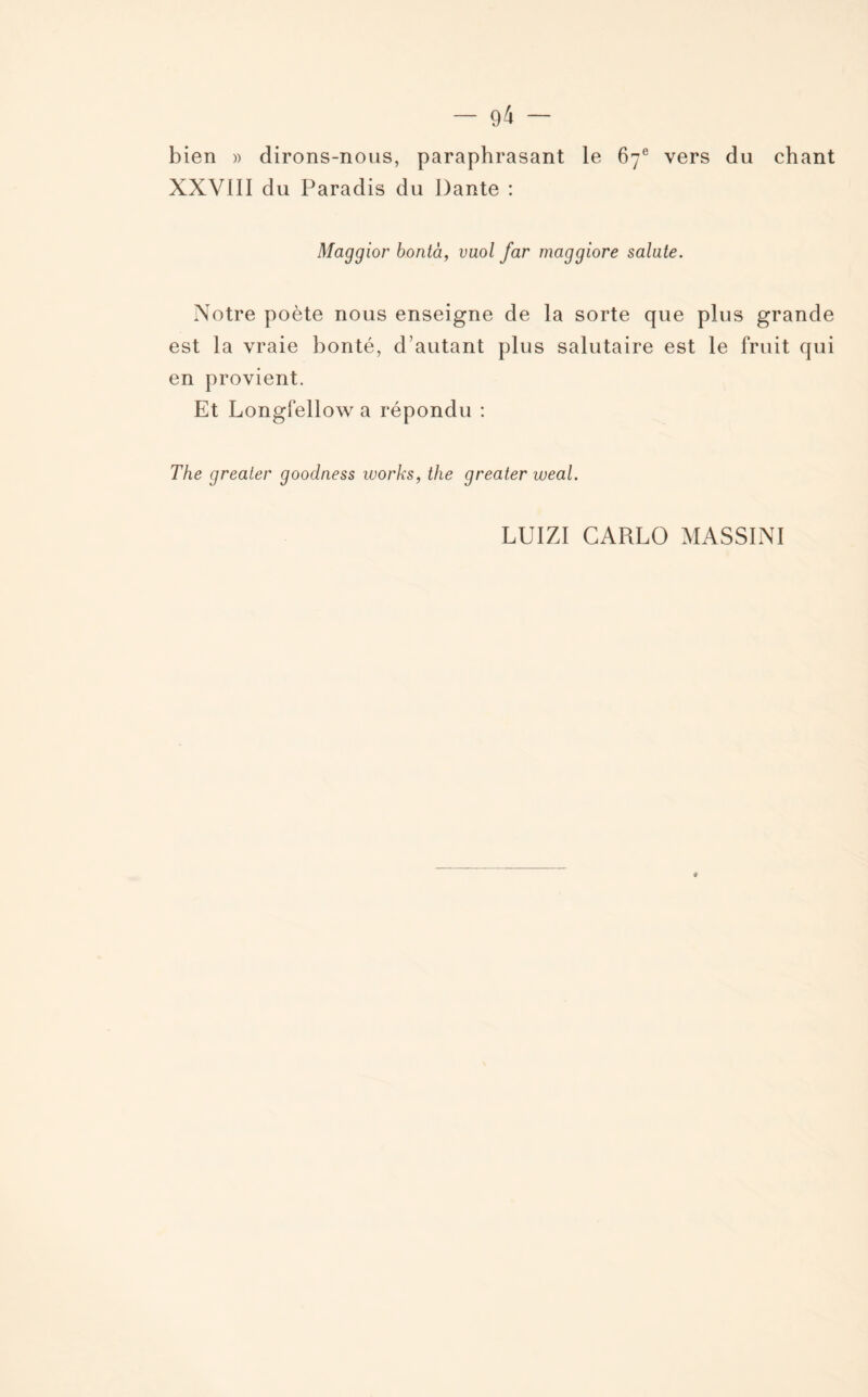 bien » dirons-nous, paraphrasant le 67e vers du chant XXVIII du Paradis du Dante : Maggior bontà, vaol far maggiore salate. Notre poète nous enseigne de la sorte que plus grande est la vraie bonté, d’autant plus salutaire est le fruit qui en provient. Et Longfellow a répondu : The grealer goodness Works, the greater weal. LUIZI CARLO MASSINI