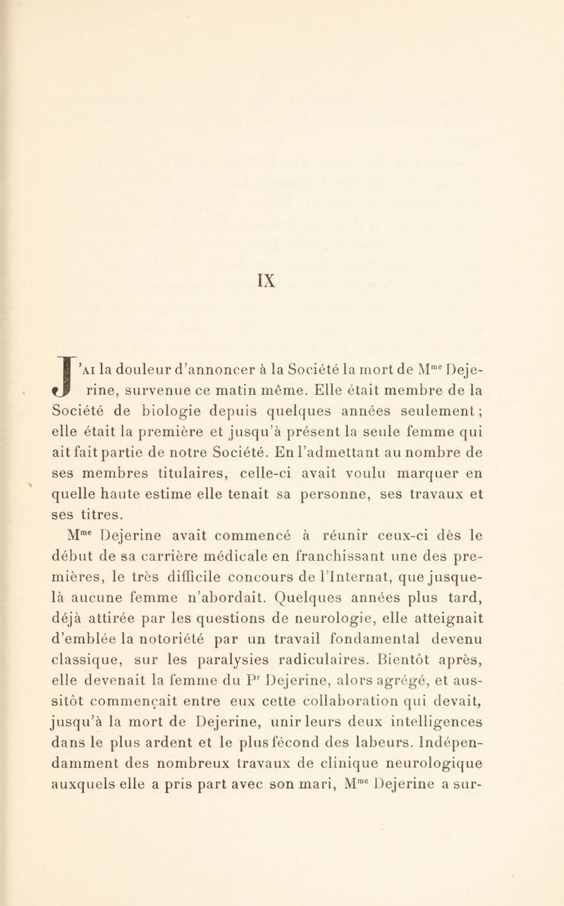 J’ai la douleur d’annoncer à la Société la mort de Mme Deje- rine, survenue ce matin même. Elle était membre de la Société de biologie depuis quelques années seulement; elle était la première et jusqu’à présent la seule femme qui ait fait partie de notre Société. En l’admettant au nombre de ses membres titulaires, celle-ci avait voulu marquer en quelle haute estime elle tenait sa personne, ses travaux et ses titres. Mme Dejerine avait commencé à réunir ceux-ci dès le début de sa carrière médicale en franchissant une des pre¬ mières, le très difficile concours de l’Internat, que jusque- là aucune femme n’abordait. Quelques années plus tard, déjà attirée par les questions de neurologie, elle atteignait d’emblée la notoriété par un travail fondamental devenu classique, sur les paralysies radiculaires. Bientôt après, elle devenait la femme du Pr Dejerine, alors agrégé, et aus¬ sitôt commençait entre eux cette collaboration qui devait, jusqu’à la mort de Dejerine, unir leurs deux intelligences dans le plus ardent et le plus fécond des labeurs. Indépen¬ damment des nombreux travaux de clinique neurologique auxquels elle a pris part avec son mari, Mme Dejerine a sur-