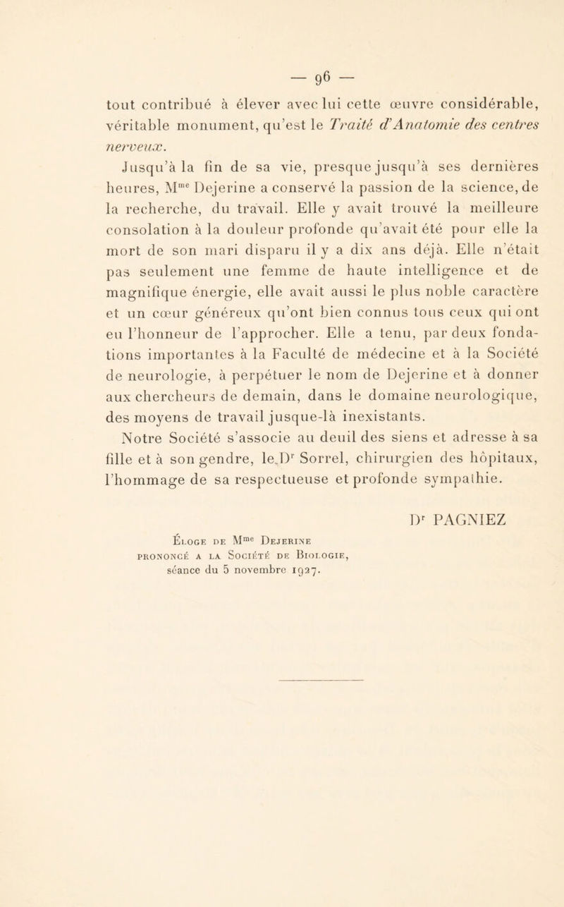 tout contribué à élever avec lui cette œuvre considérable, véritable monument, qu’est le Traité d Anatomie des centres nerveux. Jusqu’à la fin de sa vie, presque jusqu’à ses dernières heures, Mme Dejerine a conservé la passion de la science, de la recherche, du travail. Elle y avait trouvé la meilleure consolation à la douleur profonde qu’avait été pour elle la mort de son mari disparu il y a dix ans déjà. Elle n’était pas seulement une femme de haute intelligence et de magnifique énergie, elle avait aussi le plus noble caractère et un cœur généreux qu’ont bien connus tous ceux qui ont eu l’honneur de l’approcher. Elle a tenu, par deux fonda¬ tions importantes à la Faculté de médecine et à la Société de neurologie, à perpétuer le nom de Dejerine et à donner aux chercheurs de demain, dans le domaine neurologique, des moyens de travail jusque-là inexistants. Notre Société s’associe au deuil des siens et adresse à sa fille et à son gendre, le Dr Sorrel, chirurgien des hôpitaux, l’hommage de sa respectueuse et profonde sympathie. Dr PAGNIEZ Eloge de Mme Dejerine PRONONCÉ A LA SOCIÉTÉ DE BlOLOGIE, séance du 5 novembre 1927.