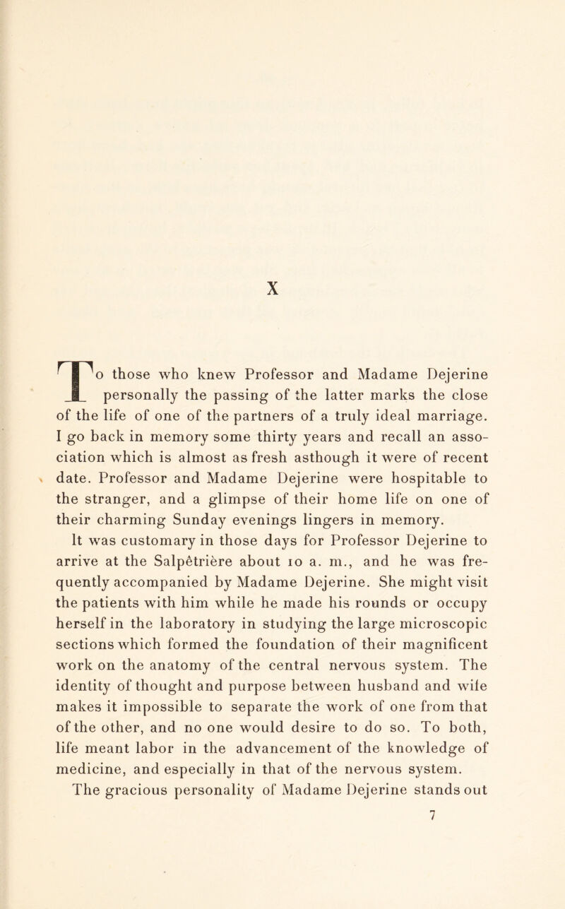 X To those who knew Professor and Madame Dejerine personally the passing of the latter marks the close of the life of one of the partners of a truly idéal marriage. I go back in memory some thirty years and recall an asso¬ ciation which is almost as fresh asthough it were of recent n date. Professor and Madame Dejerine were hospitable to the stranger, and a glimpse of their home life on one of their charming Sunday evenings lingers in memory. lt was customary in those days for Professor Dejerine to arrive at the Salpêtrière about io a. ni., and he was fre- quently accompanied by Madame Dejerine. She might visit the patients with him while he made his rounds or occupy herself in the laboratory in studying the large microscopie sections which formed the foundation of their magnificent work on the anatomy of the central nervous System. The identity of thought and purpose between husband and wife makes it impossible to separate the work of one from that of the other, and no one would desire to do so. To both, life meant labor in the advancement of the knowledge of medicine, and especially in that ofthe nervous System. The gracious personality of Madame Dejerine stands out