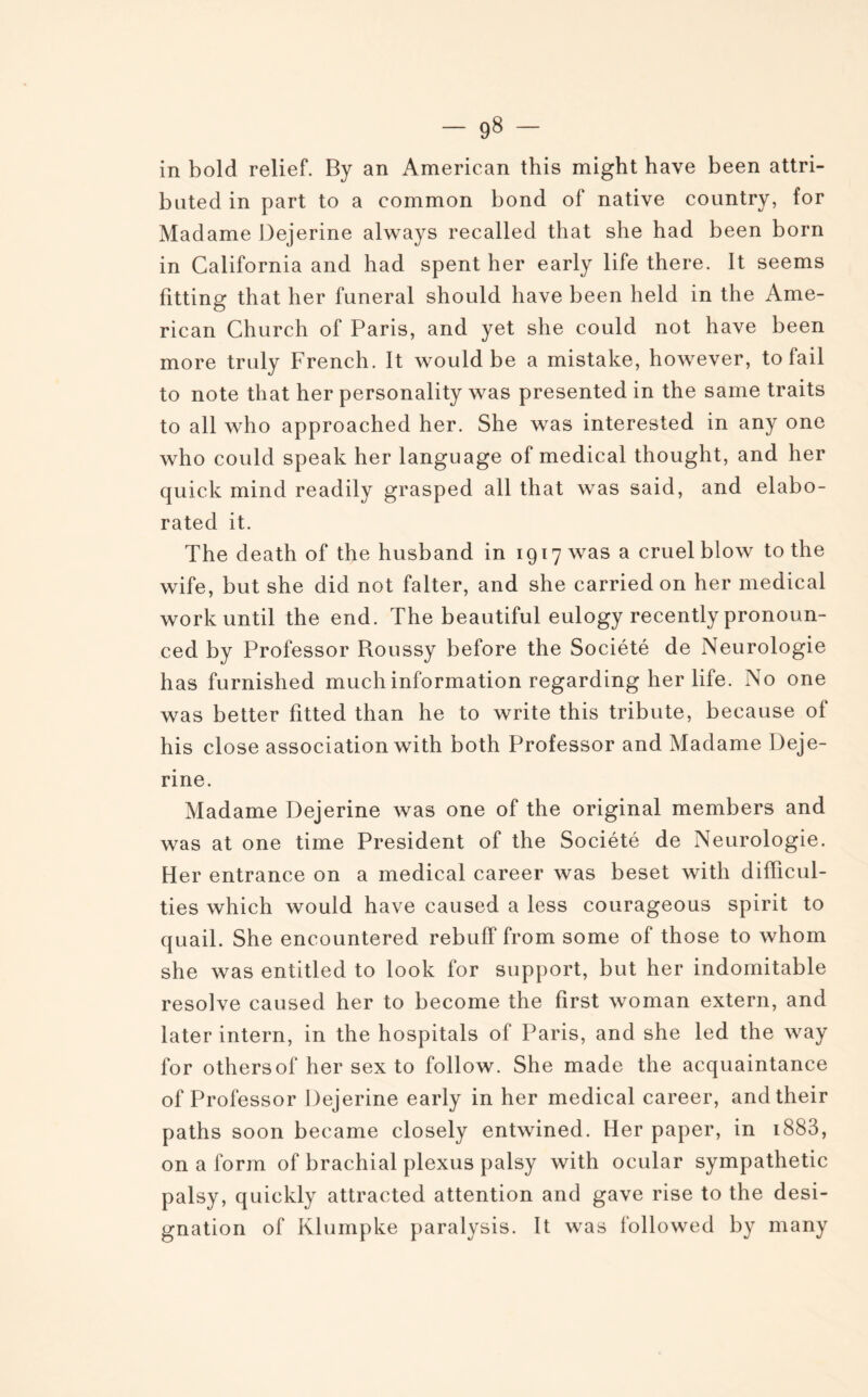 in bold relief. By an American this might hâve been attri- buted in part to a common bond of native country, for Madame Dejerine always recalled that she had been born in California and had spent her early life there. It seems fitting that her funeral should hâve been lield in the Ame¬ rican Church of Paris, and yet she could not hâve been more truly French. It would be a mistake, however, to fail to note that her personality was presented in the same traits to ail who approached her. She was interested in any one who could speak her language of medical thought, and her quick mind readily grasped ail that was said, and elabo- rated it. The death of the husband in 1917 was a cruel blow to the wife, but she did not falter, and she carriedon her medical workuntil the end. The beautiful eulogy recently pronoun- ced by Professor Roussy before the Société de Neurologie has furnished much information regarding her life. No one was better fitted than he to write this tribute, because of his close association with both Professor and Madame Deje¬ rine. Madame Dejerine was one of the original members and was at one time President of the Société de Neurologie. Her entrance on a medical career was beset with difïicul- ties which would hâve caused a less courageous spirit to quail. She encountered rebuff from some of those to whom she was entitled to look for support, but her indomitable résolve caused her to become the first woman extern, and later intern, in the hospitals of Paris, and she led the way for othersof her sex to follow. She made the acquaintance of Professor Dejerine early in her medical career, andtheir paths soon became closely entwined. Her paper, in 1883, on a form of brachial plexus palsy with ocular sympathetic palsy, quickly attracted attention and gave rise to the dési¬ gnation of Klumpke paralysis. It was followed by many