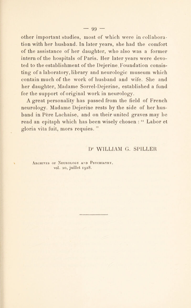 other important studies, most of which were in collabora¬ tion with her husband. In later years, she had the comfort of the assistance of her daughter, who also was a former intern of the hospitals of Paris. Her later years were devo- ted to the establishment of the Dejerine. Foundation consis- ting of a laboratory, library and neurologie muséum which contain much of the work of husband and wife. She and her daughter, Madame Sorrel-Dejerine, established a fund for the support of original work in neurology. A great personality has passed from the field of French neurology. Madame Dejerine rests by the side of her hus¬ band in Père Lachaise, and on their united graves may be read an epitaph which has been wisely chosen : “ Labor et gloria vita fuit, mors requies. ” Dr WILLIAM G. SPILLER Archives of Neurology asnd Psychiàtry, vol. 20, juillet 1928.