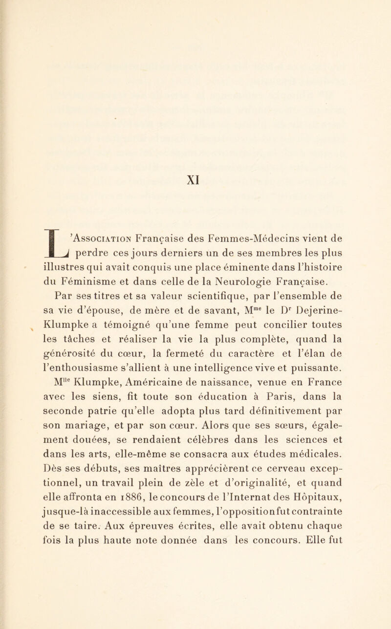 L’Association Française des Femmes-Médecins vient de perdre ces jours derniers un de ses membres les plus illustres qui avait conquis une place éminente dans Fhistoire du Féminisme et dans celle de la Neurologie Française. Par ses titres et sa valeur scientifique, par l’ensemble de sa vie d’épouse, de mère et de savant, Mme le Dr Dejerine- Klumpke a témoigné qu’une femme peut concilier toutes les tâches et réaliser la vie la plus complète, quand la générosité du cœur, la fermeté du caractère et l’élan de l’enthousiasme s’allient à une intelligence vive et puissante. Mlle Klumpke, Américaine de naissance, venue en France avec les siens, fit toute son éducation à Paris, dans la seconde patrie qu’elle adopta plus tard définitivement par son mariage, et par son cœur. Alors que ses sœurs, égale¬ ment douées, se rendaient célèbres dans les sciences et dans les arts, elle-même se consacra aux études médicales. Dès ses débuts, ses maîtres apprécièrent ce cerveau excep¬ tionnel, un travail plein de zèle et d’originalité, et quand elle affronta en 1886, le concours de l’Internat des Hôpitaux, jusque-là inaccessible aux femmes, l’oppositionfut contrainte de se taire. Aux épreuves écrites, elle avait obtenu chaque fois la plus haute note donnée dans les concours. Elle fut