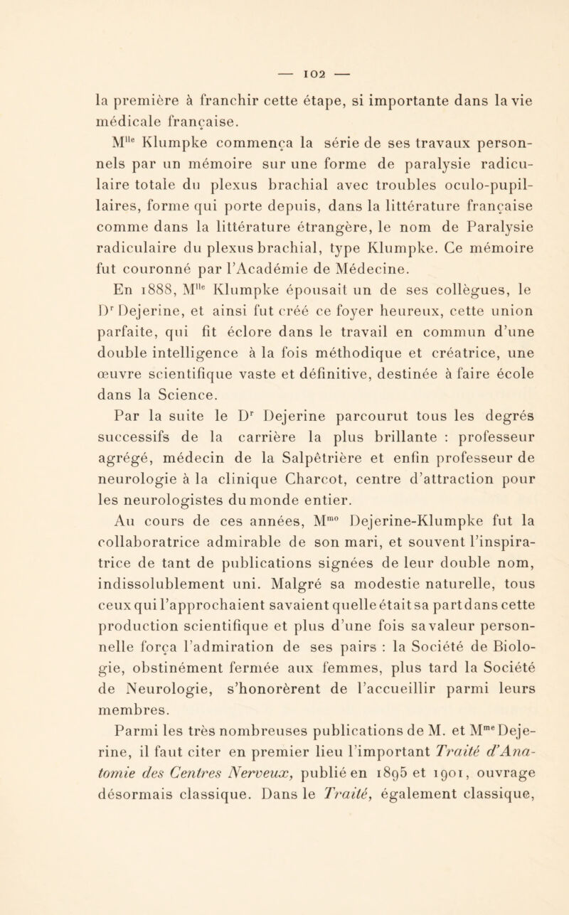 la première à franchir cette étape, si importante dans la vie médicale française. * Mlle Klumpke commença la série de ses travaux person¬ nels par un mémoire sur une forme de paralysie radicu¬ laire totale du plexus brachial avec troubles oculo-pupil- laires, forme qui porte depuis, dans la littérature française comme dans la littérature étrangère, le nom de Paralysie radiculaire du plexus brachial, type Klumpke. Ce mémoire fut couronné par l’Académie de Médecine. En 1888, Mlle Klumpke épousait un de ses collègues, le Dr Dejerine, et ainsi fut créé ce foyer heureux, cette union parfaite, qui fit éclore dans le travail en commun d’une double intelligence à la fois méthodique et créatrice, une œuvre scientifique vaste et définitive, destinée à faire école dans la Science. Par la suite le Dr Dejerine parcourut tous les degrés successifs de la carrière la plus brillante : professeur agrégé, médecin de la Salpêtrière et enfin professeur de neurologie à la clinique Charcot, centre d’attraction pour les neurologistes du monde entier. Au cours de ces années, Mmo Dejerine-Klumpke fut la collaboratrice admirable de son mari, et souvent l’inspira¬ trice de tant de publications signées de leur double nom, indissolublement uni. Malgré sa modestie naturelle, tous ceux qui l’approchaient savaient quelle était sa partdans cette production scientifique et plus d’une fois sa valeur person¬ nelle força l’admiration de ses pairs : la Société de Biolo¬ gie, obstinément fermée aux femmes, plus tard la Société de Neurologie, s’honorèrent de l’accueillir parmi leurs membres. Parmi les très nombreuses publications de M. et Mme Deje¬ rine, il faut citer en premier lieu Pimportant Traité d’Ana¬ tomie des Centres Nerveux, publié en i8q5 et 1901, ouvrage désormais classique. Dans le Traité, également classique,