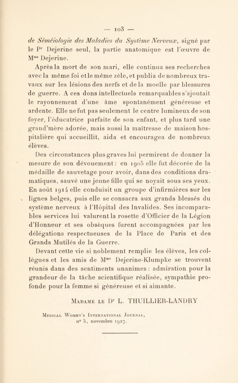 de Séméiologie des Maladies du Système Nerveux, signé par le P1' Dejerine seul, la partie anatomique est l’œuvre de Mme Dejerine. Après la mort de son mari, elle continua ses recherches avec la même foi etle même zèle, et publia de nombreux tra¬ vaux sur les lésions des nerfs et delà moelle par blessures de guerre. Aces dons intellectuels remarquables s’ajoutait le rayonnement d’une âme spontanément généreuse et ardente. Elle ne fut pas seulement le centre lumineux de son foyer, l’éducatrice parfaite de son enfant, et plus tard une grand’mère adorée, mais aussi la maîtresse de maison hos¬ pitalière qui accueillit, aida et encouragea de nombreux élèves. Des circonstances plus graves lui permirent de donner la mesure de son dévouement: en 1905 elle fut décorée de la médaille de sauvetage pour avoir, dans des conditions dra¬ matiques, sauvé une jeune fille qui se noyait sous ses yeux. En août 1914 elle conduisit un groupe d’infirmières sur les > lignes belges, puis elle se consacra aux grands blessés du système nerveux à l’Hôpital des Invalides. Ses incompara¬ bles services lui valurent la rosette d’Officier de la Légion d’Honneur et ses obsèques furent accompagnées par les délégations respectueuses de la Place de Paris et des Grands Mutilés de la Guerre. Devant cette vie si noblement remplie les élèves, les col¬ lègues et les amis de Mme Dejerine-Klumpke se trouvent réunis dans des sentiments unanimes : admiration pour la grandeur de la tâche scientifique réalisée, sympathie pro¬ fonde pour la femme si généreuse et si aimante. Madame le Dr L. THUILLIER-LANDRY Medical Womein’s International Journal, n° 5, novembre 1927.