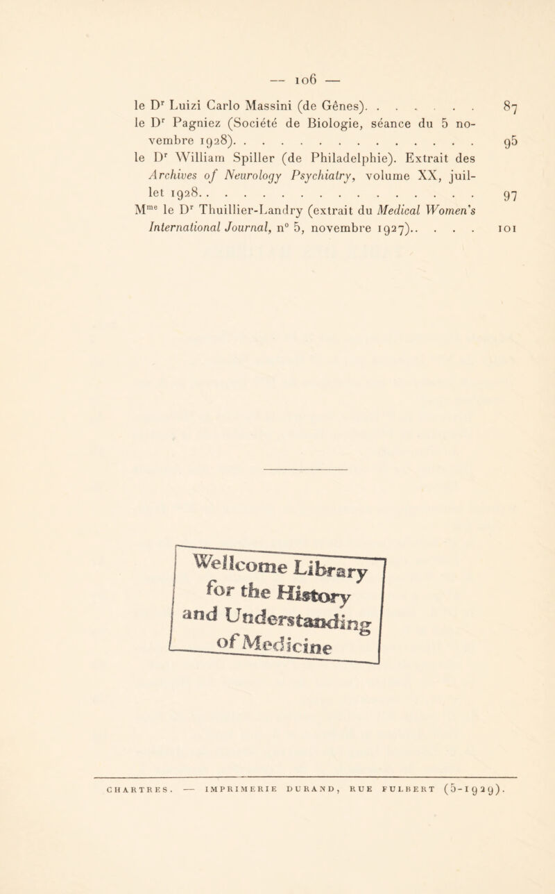 le Dr Luizi Carlo Massini (de Gênes). ...... 87 le Dr Pagniez (Société de Biologie, séance du 5 no¬ vembre 1928). g5 le Dr William Spiller (de Philadelphie). Extrait des Archives of Neurology Psychiatry, volume XX, juil¬ let 1928. 97 Mme le Dr Thuillier-Landry (extrait du Medical Womens International Journal, n° 5, novembre 1927). 101 Wellcome Library for the History and Uaderstanding °f Medicine CHARTRES. IMPRIMERIE DURAND, RUE FULBERT ( 5 - I g 2 y ) .