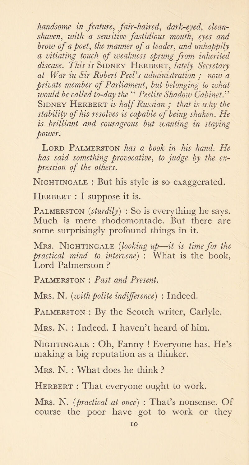 handsome in feature, fair-haired, dark-eyed, clean- shaven, with a sensitive fastidious mouth, brow of a poet, the manner of a leader, and unhappily a vitiating touch of weakness sprung from inherited disease. This is Sidney Herbert, lately Secretary at War in Sir Robert PeeVs administration ; now a private member of Parliament, but belonging to what would be called to-day the “ Peelite Shadow Cabinet.” Sidney Herbert u half Russian ; that is why the stability of his resolves is capable of being shaken. He is brilliant and courageous but wanting in staying power. Lord Palmerston has a book in his hand. He has said something provocative, to judge by the ex¬ pression of the others. Nightingale : But his style is so exaggerated. Herbert : I suppose it is. Palmerston {sturdily) : So is everything he says. Much is mere rhodomontade. But there are some surprisingly profound things in it. Mrs. Nightingale {looking up—it is time for the practical mind to intervene) : What is the book, Lord Palmerston ? Palmerston : Past and Present. Mrs. N. {withpolite indifference) : Indeed. Palmerston : By the Scotch writer, Carlyle. Mrs. N. : Indeed. I haven’t heard of him. Nightingale : Oh, Fanny ! Everyone has. He’s making a big reputation as a thinker. Mrs. N. : What does he think ? Herbert : That everyone ought to work. Mrs. N. {practical at once) : That’s nonsense. Of course the poor have got to work or they io