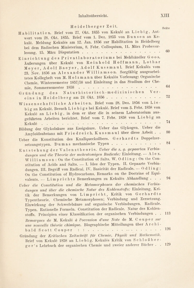 Heidelberger Zeit. Habilitation. Brief vom 27. Okt. 1855 von Kekule an Liebig, Ant¬ wort vom 28. Okt. 1855. Brief vom 1. Dez. 1855 von Bunsen an Ke¬ kule. Meldung Kekules am 12. Jan. 1856 zur Habilitation in Heidelberg bei dem Badischen Ministerium, 8. Febr. Colloquium, 11. März Probevor¬ lesung, 15. März Disputation. Einrichtung des Privatlaboratoriums bei Mehlhändler Goos. Äußerungen über Kekule von Reinhold Hoffmann, Lothar Meyer, Adolf Baeyer, Adolf Kussmaul. Brief Kekules vom 23. Nov. 1856 an Alexander Williamson. Sorgfältig ausgearbei¬ tetes Kollegheft von M. H o 1 z m a n n über Kekules Vorlesung: Organische Chemie, Wintersemester 1857/58 und Einleitung in das Studium der Che¬ mie, Sommersemester 1858 . Gründung des Naturhistorisch-medizinischen Ver¬ eins in Heidelberg am 24 Okt. 1856 .. • Wissenschaftliche Arbeiten. Brief vom 28. Dez. 1856 von L i e - b i g an Kekule. Besuch L i e b i g s bei Kekule. Brief vom 3. Febr. 1858 von Kekule an Liebig, in dem er über die in seinem Laboratorium aus¬ geführten Arbeiten berichtet. Brief vom 7. Febr. 1858 von Liebig an Kekule. Bildung der Glykolsäure aus Essigsäure. Ueber das Glykogen. Ueber die Amyloidsubstanz mit Friedreich. Kussmaul über diese Arbeit . . Ueber die Konstitution des Knallquecksilbers. Gerhardts Doppelzer¬ setzungstypen. Dumas mechanische Typen. Entstehung der Valenztheorie. Ueber die s. g. gepaarten Verbin¬ dungen und die Theorie der mehratomigen Radicale: Einleitung. — Alex. Williamson: On the Constitution of Salts. W. 0 d 1 i n g : On the Con¬ stitution of Acids and Salts. — I. Idee der Typen. II. Gepaarte Veibin- dungen. III. Begriff von Radical. IV. Basicität der Radicale. — 0 d 1 i n g : On the Constitution of Hydrocarbons. Remarks on the Doctrine of Equi- valents. — Limprichts Bemerkungen zu Kekules Abhandlung . . . Ueber die Constitution und die Metamorphosen der chemischen Verbin¬ dungen und über die chemische Natur des Kohlenstoffs: Einleitung, Kri¬ tik der Bemerkungen von Limp rieht, Kritik von Gerhardts Typentheorie. Chemische Metamorphosen; Verbindung und Zersetzung. Einwirkung der Schwefelsäure auf organische Verbindungen. Radicale. Typen. Rationelle Formeln. Constitution der Radicale. Natur des Kohlen¬ stoffs. Prinzipien einer Klassifikation der organischen Verbindungen . . Remarques de M. Kekule ä Voccasion d’une Note de M. C o u p e r sw une nouvelle theorie chimique. Biographische Mitteilungen über A r c h i - baldScottCouper : : . Gründung der Kritischen Zeitschrift für Chemie, Physik und Mathematik. Brief von Kekule 1858 an Liebig. Kekules Kritik von Schloßber¬ ge r ’ s Lehrbuch der organischen Chemie und zweier anderer Bücher . Seite 60 64 72 74 80 84 94 113 126 129