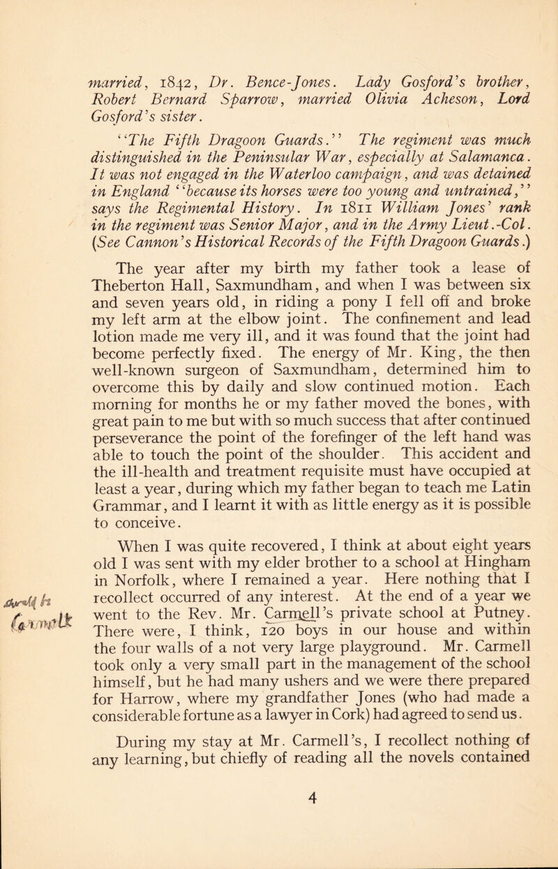married, 1842, Dr. Bence-Jones. Lady Gosford's brother, Robert Bernard Sparrow, married Olivia Acheson, Lord Gosford ’s sister. “The Fifth Dragoon Guards. ” The regiment was much distinguished in the Peninsular War, especially at Salamanca. Lt was not engaged in the Waterloo campaign, and was detained in England “because its horses were too young and untrained f ’ says the Regimental History. In 1811 William Jones' rank in the regiment was Senior Major, and in the Army Lieut .-Col. (See Cannon’s Historical Records of the Fifth Dragoon Guards .) The year after my birth my father took a lease of Theberton Hall, Saxmundham, and when I was between six and seven years old, in riding a pony I fell off and broke my left arm at the elbow joint. The confinement and lead lotion made me very ill, and it was found that the joint had become perfectly fixed. The energy of Mr. King, the then well-known surgeon of Saxmundham, determined him to overcome this by daily and slow continued motion. Each morning for months he or my father moved the bones, with great pain to me but with so much success that after continued perseverance the point of the forefinger of the left hand was able to touch the point of the shoulder. This accident and the ill-health and treatment requisite must have occupied at least a year, during which my father began to teach me Latin Grammar, and I learnt it with as little energy as it is possible to conceive. When I was quite recovered, I think at about eight years old I was sent with my elder brother to a school at Hingham in Norfolk, where I remained a year. Here nothing that I recollect occurred of any interest. At the end of a year we went to the Rev. Mr. Carniell’s private school at Putney. There were, I think, 120 boys in our house and within the four walls of a not very large playground. Mr. Carmell took only a very small part in the management of the school himself, but he had many ushers and we were there prepared for Harrow, where my grandfather Jones (who had made a considerable fortune as a lawyer in Cork) had agreed to send us. During my stay at Mr. Carmell’s, I recollect nothing of any learning, but chiefly of reading all the novels contained
