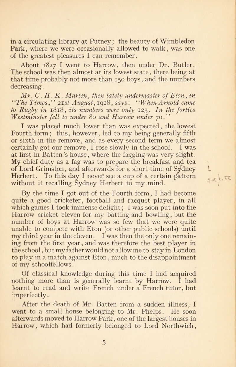 in a circulating library at Putney; the beauty of Wimbledon Park, where we were occasionally allowed to walk, was one of the greatest pleasures I can remember. About 1827 I went to Harrow, then under Dr. Butler. The school was then almost at its lowest state, there being at that time probably not more than 150 boys, and the numbers decreasing. Mr. C. H. K. Marten, then lately undermaster of Eton, in ‘ 'The Times, ’ ’ 21 st August, 1928, says: ‘ ‘When Arnold came to Rugby in 1818, its numbers were only 123. In the forties Westminster fell to under 80 and Harrow under 70.” I was placed much lower than was expected, the lowest Fourth form; this, however, led to my being generally fifth or sixth in the remove, and as every7 second term we almost certainly got our remove, I rose slowly in the school. I was at first in Batten’s house, where the fagging was very slight. My chief duty as a fag was to prepare the breakfast and tea of Lord Grimston, and afterwards for a short time of Sydney Herbert. To this day I never see a cup of a certain pattern without it recalling Sydney Herbert to my mind. By the time I got out of the Fourth form, I had become quite a good cricketer, football and racquet player, in all which games I took immense delight; I was soon put into the Harrow cricket eleven for my batting and bowling, but the number of boys at Harrow was so few that we were quite unable to compete with Eton (or other public schools) until my third year in the eleven. I was then the only one remain¬ ing from the first year, and was therefore the best player in the school, but my father would not allow me to stay in London to play in a match against Eton , much to the disappointment of my schoolfellows. Of classical knowledge during this time I had acquired nothing more than is generally learnt by Harrow. I had learnt to read and write French under a French tutor, but imperfectly. After the death of Mr. Batten from a sudden illness, I went to a small house belonging to Mr. Phelps. He soon afterwards moved to Harrow Park, one of the largest houses in Harrow, which had formerly belonged to Lord Northwich, L