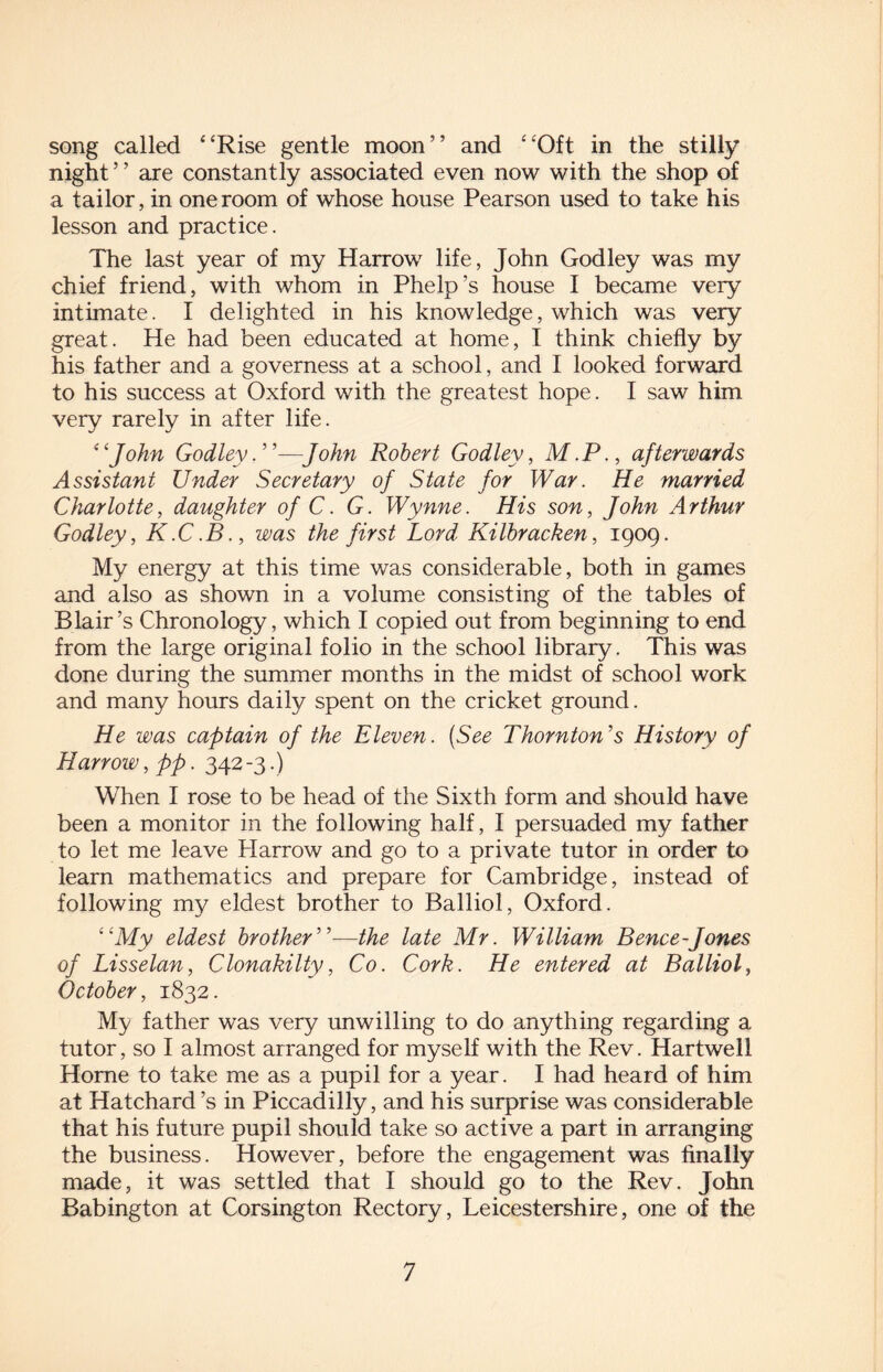 song called 4‘Rise gentle moon” and “Oft in the stilly night’ ’ are constantly associated even now with the shop of a tailor, in one room of whose house Pearson used to take his lesson and practice. The last year of my Harrow life, John Godley was my chief friend, with whom in Phelp’s house I became very intimate. I delighted in his knowledge, which was very great. He had been educated at home, I think chiefly by his father and a governess at a school, and I looked forward to his success at Oxford with the greatest hope. I saw him very rarely in after life. “John Godley. ”—John Robert Godley, M.P., afterwards Assistant Under Secretary of State for War. He married Charlotte, daughter of C. G. Wynne. His son, John Arthur Godley, K.C.B., was the first Lord Kilbracken, 1909. My energy at this time was considerable, both in games and also as shown in a volume consisting of the tables of Blair’s Chronology, which I copied out from beginning to end from the large original folio in the school library. This was done during the summer months in the midst of school work and many hours daily spent on the cricket ground. He was captain of the Eleven. (See Thornton's History of Harrow, pp. 342 -3.) When I rose to be head of the Sixth form and should have been a monitor in the following half, I persuaded my father to let me leave Harrow and go to a private tutor in order to learn mathematics and prepare for Cambridge, instead of following my eldest brother to Balliol, Oxford. “My eldest brother”—the late Mr. William Bence-Jones of Lisselan, Clonakilty, Co. Cork. He entered at Balliol, October, 1832. My father was very unwilling to do anything regarding a tutor, so I almost arranged for myself with the Rev. Hartwell Home to take me as a pupil for a year. I had heard of him at Hatchard’s in Piccadilly, and his surprise was considerable that his future pupil should take so active a part in arranging the business. However, before the engagement was finally made, it was settled that I should go to the Rev. John Babington at Corsington Rectory, Leicestershire, one of the