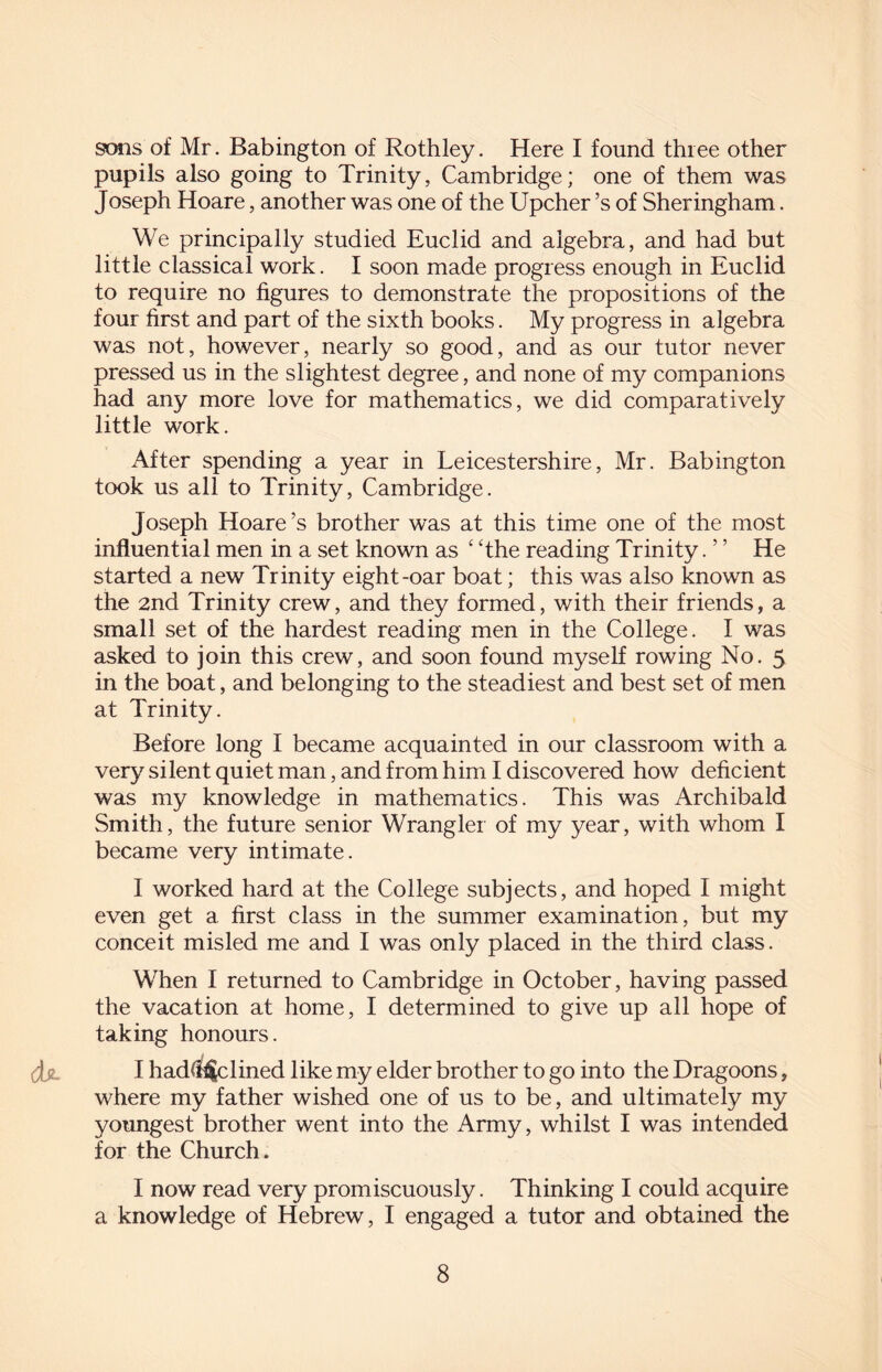 sons of Mr. Babington of Rothley. Here I found three other pupils also going to Trinity, Cambridge; one of them was Joseph Hoare, another was one of the Upcher’s of Sheringham. We principally studied Euclid and algebra, and had but little classical work. I soon made progress enough in Euclid to require no figures to demonstrate the propositions of the four first and part of the sixth books. My progress in algebra was not, however, nearly so good, and as our tutor never pressed us in the slightest degree, and none of my companions had any more love for mathematics, we did comparatively little work. After spending a year in Leicestershire, Mr. Babington took us all to Trinity, Cambridge. Joseph Hoare’s brother was at this time one of the most influential men in a set known as ‘ The reading Trinity. ’ ’ He started a new Trinity eight-oar boat; this was also known as the 2nd Trinity crew, and they formed, with their friends, a small set of the hardest reading men in the College. I was asked to join this crew, and soon found myself rowing No. 5 in the boat, and belonging to the steadiest and best set of men at Trinity. Before long I became acquainted in our classroom with a very silent quiet man, and from him I discovered how deficient was my knowledge in mathematics. This was Archibald Smith, the future senior Wrangler of my year, with whom I became very intimate. I worked hard at the College subjects, and hoped I might even get a first class in the summer examination, but my conceit misled me and I was only placed in the third class. When I returned to Cambridge in October, having passed the vacation at home, I determined to give up all hope of taking honours. Jjl I had$$clined like my elder brother to go into the Dragoons, where my father wished one of us to be, and ultimately my youngest brother went into the Army, whilst I was intended for the Church. I now read very promiscuously. Thinking I could acquire a knowledge of Hebrew, I engaged a tutor and obtained the