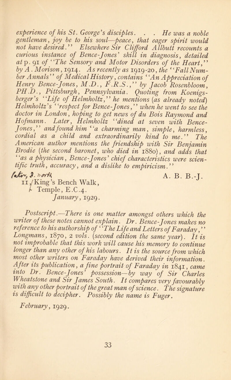 experience of his St. George’s disciples. . . He was a noble gentleman, joy be to his soul—peace, that eager spirit would not have desired.” Elsewhere Sir Clifford Allbutt recounts a curious instance of Bence-Jones' skill in diagnosis, detailed at p. 91 of “The Sensory and Motor Disorders of the Heart,” by A . Morison, 1914. As recently as 1919-20, the ‘ ‘Fall Num¬ ber Annals ' ’ of Medical History, contains ‘ ‘An Appreciation of Henry Bence-Jones, M.D., F.R.S.,” by Jacob Rosenbloom, PH.D., Pittsburgh, Pennsylvania. Quoting from Koenigs- berger's “Life of Helmholtz,” he mentions (as already noted) Helmholtz's ‘ ‘respect for Bence-Jones,' ’ when he went to see the doctor in London, hoping to get news of du Bois Raymond and Hofmann. Later, Helmholtz “dined at seven with Bence- Jones,” and found him “'a charming man, simple, harmless, cordial as a child and extraordinarily kind to me.” The American author mentions the friendship with Sir Benjamin Brodie (the second baronet, who died in 1880), and adds that “as a physician, Bence-Jones' chief characteristics were scien¬ tific truth, accuracy, and a dislike to empiricism.' ’ fcMr>t3.bert>i A. B. B.-T. 11, King’s Bench Walk, I Temple, E.C.4. January, 1929. Postscript.—There is one matter amongst others which the writer of these notes cannot explain. Dr. Bence-Jones makes no reference to his authorship of “The Life and Letters of Faraday, ’ ’ Longmans, 1870, 2 vols. (second edition the same year). It is not improbable that this work will cause his memory to continue longer than any other of his labours. It is the source from which most other writers on Faraday have derived their information. After its publication, a fine portrait of Faraday in 1841, came into Dr. Bence-Jones' possession—by way of Sir Charles Wheatstone and Sir James South. It compares very favourably with any other portrait of the great man of science. The signature is difficult to decipher. Possibly the name is Fuger. February, 1929.